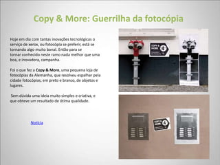 Copy & More: Guerrilha da fotocópia
Hoje em dia com tantas inovações tecnológicas o
serviço de xerox, ou fotocópia se preferir, está se
tornando algo muito banal. Então para se
tornar conhecido neste ramo nada melhor que uma
boa, e inovadora, campanha.

Foi o que fez a Copy & More, uma pequena loja de
fotocópias da Alemanha, que resolveu espalhar pela
cidade fotocópias, em preto e branco, de objetos e
lugares.

Sem dúvida uma ideia muito simples e criativa, e
que obteve um resultado de ótima qualidade.




           Notícia
 
