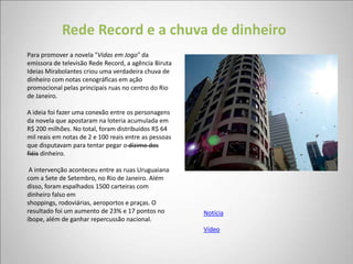 Rede Record e a chuva de dinheiro
Para promover a novela "Vidas em Jogo" da
emissora de televisão Rede Record, a agência Biruta
Ideias Mirabolantes criou uma verdadeira chuva de
dinheiro com notas cenográficas em ação
promocional pelas principais ruas no centro do Rio
de Janeiro.

A ideia foi fazer uma conexão entre os personagens
da novela que apostaram na loteria acumulada em
R$ 200 milhões. No total, foram distribuídos R$ 64
mil reais em notas de 2 e 100 reais entre as pessoas
que disputavam para tentar pegar o dízimo dos
fiéis dinheiro.

 A intervenção aconteceu entre as ruas Uruguaiana
com a Sete de Setembro, no Rio de Janeiro. Além
disso, foram espalhados 1500 carteiras com
dinheiro falso em
shoppings, rodoviárias, aeroportos e praças. O
resultado foi um aumento de 23% e 17 pontos no         Notícia
ibope, além de ganhar repercussão nacional.
                                                       Vídeo
 