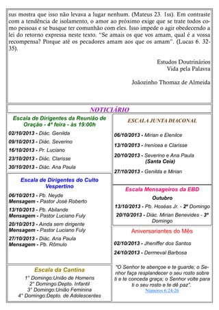 sus mostra que isso não levava a lugar nenhum. (Mateus 23. 1ss). Em contraste
com a tendência de isolamento, o amor ao próximo exige que se trate todos co-
mo pessoas e se busque ter comunhão com eles. Isso impede o agir obedecendo a
lei do retorno expressa neste texto. “Se amais os que vos amam, qual é a vossa
recompensa? Porque até os pecadores amam aos que os amam”. (Lucas 6. 32-
35).
Estudos Doutrinários
Vida pela Palavra
Joãozinho Thomaz de Almeida
ESCALA JUNTA DIACONAL
06/10/2013 - Mirian e Elenilce
13/10/2013 - Irenícea e Clarisse
20/10/2013 - Severino e Ana Paula
(Santa Ceia)
27/10/2013 - Genilda e Mirian
Escala da Cantina
1° Domingo:União de Homens
2° Domingo:Depto. Infantil
3° Domingo:União Feminina
4° Domingo:Depto. de Adolescentes
Escala Mensageiros da EBD
Outubro
13/10/2013 - Pb. Hoséas Jr. - 2º Domingo
20/10/2013 - Diác. Mirian Benevides - 3º
Domingo
Escala de Dirigentes do Culto
Vespertino
06/10/2013 - Pb. Neyde
Mensagem - Pastor José Roberto
13/10/2013 - Pb. Abilande
Mensagem - Pastor Luciano Fuly
20/10/2013 - Ainda sem dirigente
Mensagem - Pastor Luciano Fuly
27/10/2013 - Diác. Ana Paula
Mensagem - Pb. Rômulo
NOTICIÁRIO
Escala de Dirigentes da Reunião de
Oração - 4ª feira - às 19:00h
02/10/2013 - Diác. Genilda
09/10/2013 - Diác. Severino
16/10/2013 - Pr. Luciano
23/10/2013 - Diác. Clarisse
30/10/2013 - Diác. Ana Paula
Aniversariantes do Mês
02/10/2013 - Jheniffer dos Santos
24/10/2013 - Dermeval Barbosa
"O Senhor te abençoe e te guarde; o Se-
nhor faça resplandecer o seu rosto sobre
ti e te conceda graça; o Senhor volte para
ti o seu rosto e te dê paz”.
Números 6:24-26
 