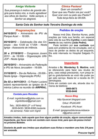 Clínica Pastoral
Quer um conselho?
Quer que seu Pastor ore por você?
Quer orar com ou pelo seu Pastor?
Toda terça-feira às 09:00h.
Nosso Blog
http://ipuacari.blogspot.com
Orkut: IPUACARI
Facebook: IPU Acari
E-mail: igrejapresbiterianaunidaaca-
ri@yahoo.com.br
Santa Ceia do Senhor todo Terceiro Domingo do mês
Programações
04/10/2013 - Aniversário da IPU de
Parque Acari - 18:00h.
05/10/2013 - Celebração Dia das Cri-
anças - das 13:00 às 17:00h - Nesta
Igreja - Assessoria de Infância.
26 e 27/10/2013 - Congresso Jovem
2013 - às 18:00h - Organização UNI-
JOP - Nesta Igreja
26/10/2013 - Aniversário da Federação
e IPU de Nova Jerusalém - 16:00h.
31/10/2013 - Dia da Reforma - 20:00h -
Nesta Igreja - Organização PCRJ.
De 02 a 04/11/2013 - O Pastor Luciano
estará representando as Igrejas da A-
mérica Latina na reunião da AIRPRAL.
Contato para Recados
E-mail: ingridclborel@globo.com ou
ingridclborel@gmail.com
Tels.: 3835-6600 (2ª e 6ª feira)
3835-6430 / 8636-9398 (restante
da semana). Falar com Ingrid
Amigo Visitante
Sua presença é motivo de grande ale-
gria para todos nós, e muito agradável
aos olhos do Senhor. Volte sempre, o
Senhor se alegrará.
Amados irmãos, todo aquele que tiver algum pedido de oração, algum comunicado
importante, por favor entre em contato com nossa irmã, para que ela possa incluir
no próximo Boletim.
Gostaria de pedir aos irmãos que atualizem suas fichas e mandem uma foto 3/4 para
ser anexada.
Procurar Ingrid
Pedidos de oração
Nossa irmã Diác. Elenilce Nunes, pede
orações por toda sua família, em especial
pela vida de sua filha Cynthia e pelo nasci-
mento de seu netinho (João Pedro).
Pede também por sua cunhada que
está com problema de má circulação, com o
risco de perder os dedos do pé esquerdo.
Ela está internada no Hospital Salgado Fi-
lho.
Importante
Amados o Sr. Wanderley S. Martins, está
se oferecendo para fazer seu óculos de
grau, caso esteja precisando, num preço le-
gal ou gratuitamente se você não puder pa-
gar pelo serviço. Basta ter a receita do Of-
talmologista.
Entre em contato com ele, através dos nú-
meros de telefone:
3065-0673
9536-6448
 