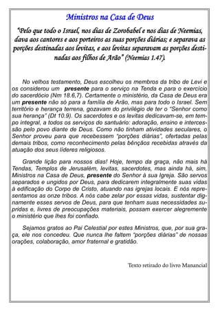 Ministros na Casa de Deus
“Pelo que todo o Israel, nos dias de Zorobabel e nos dias de Neemias,
dava aos cantores e aos porteiros as suas porções diárias; e separava as
porções destinadas aos levitas, e aos levitas separavam as porções desti-
nadas aos filhos de Arão” (Neemias 1.47).
No velhos testamento, Deus escolheu os membros da tribo de Levi e
os considerou um presente para o serviço na Tenda e para o exercício
do sacerdócio (Nm 18.6,7). Certamente o ministério, da Casa de Deus era
um presente não só para a família de Arão, mas para todo o Israel. Sem
território e herança terrena, gozavam do privilégio de ter o “Senhor como
sua herança” (Dt 10.9). Os sacerdotes e os levitas dedicavam-se, em tem-
po integral, a todos os serviços do santuário: adoração, ensino e interces-
são pelo povo diante de Deus. Como não tinham atividades seculares, o
Senhor proveu para que recebessem “porções diárias”, ofertadas pelas
demais tribos, como reconhecimento pelas bênçãos recebidas através da
atuação dos seus líderes religiosos.
Grande lição para nossos dias! Hoje, tempo da graça, não mais há
Tendas, Templos de Jerusalém, levitas, sacerdotes, mas ainda há, sim,
Ministros na Casa de Deus, presente do Senhor à sua Igreja. São servos
separados e ungidos por Deus, para dedicarem integralmente suas vidas
à edificação do Corpo de Cristo, atuando nas igrejas locais. E nós repre-
sentamos as onze tribos. A nós cabe zelar por essas vidas, sustentar dig-
namente esses servos de Deus, para que tenham suas necessidades su-
pridas e, livres de preocupações materiais, possam exercer alegremente
o ministério que lhes foi confiado.
Sejamos gratos ao Pai Celestial por estes Ministros, que, por sua gra-
ça, ele nos concedeu. Que nunca lhe faltem “porções diárias” de nossas
orações, colaboração, amor fraternal e gratidão.
Texto retirado do livro Manancial
 