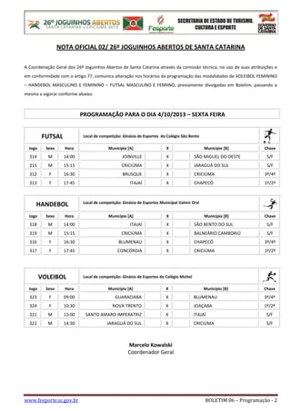 www.fesporte.sc.gov.br BOLETIM 06 – Programação - 2
NOTA OFICIAL 02/ 26º JOGUINHOS ABERTOS DE SANTA CATARINA
A Coordenação Geral dos 26º Joguinhos Abertos de Santa Catarina através da comissão técnica, no uso de suas atribuições e
em conformidade com o artigo 77, comunica alteração nos horários da programação das modalidades de VOLEIBOL FEMININO
– HANDEBOL MASCULINO E FEMININO – FUTSAL MASCULINO E FEMIINO, previamente divulgadas em Boletim, passando a
mesma a vigorar conforme abaixo:
PROGRAMAÇÃO PARA O DIA 4/10/2013 – SEXTA FEIRA
FUTSAL Local de competição: Ginásio de Esportes do Colégio São Bento
Jogo Sexo Hora Município [A] X Município [B] Chave
314 M 14:00 JOINVILLE X SÃO MIGUEL DO OESTE S/F
315 M 15:15 CRICIÚMA X JARAGUÁ DO SUL S/F
312 F 16:30 BRUSQUE X CRICIÚMA 3º/4º
313 F 17:45 ITAJAÍ X CHAPECÓ 1º/2º
HANDEBOL Local de competição: Ginásio de Esportes Municipal Valmir Orsi
Jogo Sexo Hora Município [A] X Município [B] Chave
318 M 14:00 ITAJAÍ X SÃO BENTO DO SUL S/F
319 M 15:15 CRICIÚMA X BALNEÁRIO CAMBORIÚ S/F
316 F 16:30 BLUMENAU X CHAPECÓ 3º/4º
317 F 17:45 CONCÓRDIA X CRICIÚMA 1º/2º
VOLEIBOL Local de competição: Ginásio de Esportes do Colégio Michel
Jogo Sexo Hora Município [A] X Município [B] Chave
323 F 09:00 GUARACIABA X BLUMENAU 3º/4º
324 F 10:30 NOVA TRENTO X JOAÇABA 1º/2º
321 M 13:00 SANTO AMARO IMPERATRIZ X ITAJAÍ S/F
322 M 14:30 JARAGUÁ DO SUL X CRICIÚMA S/F
Marcelo Kowalski
Coordenador Geral
 