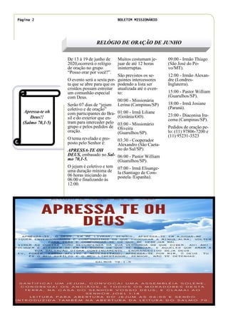 De 13 à 19 de junho de
2020,ocorrerá o relógio
de oração no grupo
“Posso orar por você?”.
O evento será a sexta por-
ta que se abre para que os
cristãos possam estreitar
um comunhão especial
com Deus.
Serão 07 dias de “jejum
coletivo e de oração”
com participantes do Bra-
sil e do exterior que en-
tram para interceder pelo
grupo e pelos pedidos de
oração.
O tema revelado e pro-
posto pelo Senhor é:
APRESSA-TE OH
DEUS, embasado no Sal-
mo 70,1-5.
O jejum é coletivo e tem
uma duração mínima de
06 horas iniciando às
06:00 e finalizando ás
12:00.
Muitos costumam je-
juar de até 12 horas
ininterruptas.
São previstos os se-
guintes intercessores
podendo a lista ser
atualizada até o even-
to:
00:00 - Missionária
Lerina (Campinas/SP)
01:00 - Irmã Liliane
(Goiânia/GO).
03:00 - Missionário
Oliveira
(Guarulhos/SP).
03:30 - Cooperador
Alexandro (São Caeta-
no do Sul/SP).
06:00 - Pastor William
(Guarulhos/SP).
07:00 - Irmã Elisange-
la (Santiago de Com-
postela /Espanha).
09:00 - Irmão Thiago
(São José do Po-
vo/MT).
12:00 - Irmão Alexan-
dre (Londres-
Inglaterra).
15:00 - Pastor William
(Guarulhos/SP).
18:00 - Irmã Josiane
(Paraná).
23:00 - Diaconisa Ira-
cema (Campinas/SP).
Pedidos de oração pe-
lo: (11) 97806-7200 e
(11) 95231-3523
RELÓGIO DE ORAÇÃO DE JUNHO
Apressa-te oh
Deus!!
(Salmo 70,1-5)
Página 2 BOLETIM MISSIONÁRIO
Legenda da imagem ou do
elemento gráfico.
 