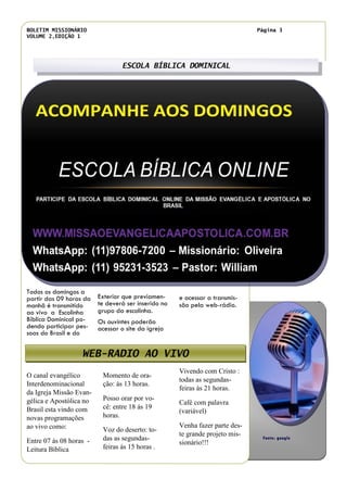 BOLETIM MISSIONÁRIO
VOLUME 2,EDIÇÃO 1
Página 3
Momento de ora-
ção: ás 13 horas.
Posso orar por vo-
cê: entre 18 ás 19
horas.
Voz do deserto: to-
das as segundas-
feiras ás 15 horas .
O canal evangélico
Interdenominacional
da Igreja Missão Evan-
gélica e Apostólica no
Brasil esta vindo com
novas programações
ao vivo como:
Entre 07 ás 08 horas -
Leitura Bíblica
Vivendo com Cristo :
todas as segundas-
feiras às 21 horas.
Café com palavra
(variável)
Venha fazer parte des-
te grande projeto mis-
sionário!!!
ESCOLA BÍBLICA DOMINICAL
WEB-RADIO AO VIVO
Exterior que previamen-
te deverá ser inserido no
grupo da escolinha.
Os ouvintes poderão
acessar o site da igreja
e acessar a transmis-
são pela web-rádio.
Título do artigo interno
Todos os domingos a
partir das 09 horas da
manhã é transmitido
ao vivo a Escolinha
Bíblica Dominical po-
dendo participar pes-
soas do Brasil e do
Fonte: google
 