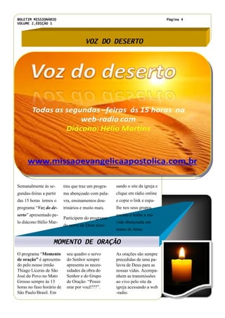 BOLETIM MISSIONÁRIO
VOLUME 2,EDIÇÃO 1
Página 4
seu quadro o servo
do Senhor sempre
apresenta as neces-
sidades da obra do
Senhor e do Grupo
de Oração: “Posso
orar por você???”.
O programa “Momento
de oração” é apresenta-
do pelo nosso irmão
Thiago Liceras de São
José do Povo no Mato
Grosso sempre às 13
horas no fuso horário de
São Paulo/Brasil. Em
As orações são sempre
precedidas de uma pa-
lavra de Deus para as
nossas vidas. Acompa-
nhem as transmissões
ao vivo pelo site da
igreja acessando a web
-radio.
VOZ DO DESERTO
MOMENTO DE ORAÇÃO
tins que traz um progra-
ma abençoado com pala-
vra, ensinamentos dou-
trinários e muito mais.
Participem do programa
do servo de Deus aces-
sando o site da igreja e
clique em rádio online
e copie o link e espa-
lhe nos seus grupos
sociais e tenha a sua
vida abençoada em
nome de Jesus.
Título do artigo interno
Semanalmente às se-
gundas-feiras a partir
das 15 horas temos o
programa “Voz do de-
serto” apresentado pe-
lo diácono Hélio Mar-
Fonte: google
 