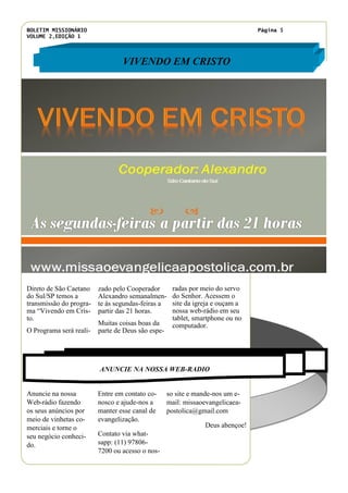 BOLETIM MISSIONÁRIO
VOLUME 2,EDIÇÃO 1
Página 5
Entre em contato co-
nosco e ajude-nos a
manter esse canal de
evangelização.
Contato via what-
sapp: (11) 97806-
7200 ou acesso o nos-
Anuncie na nossa
Web-rádio fazendo
os seus anúncios por
meio de vinhetas co-
merciais e torne o
seu negócio conheci-
do.
so site e mande-nos um e-
mail: missaoevangelicaea-
postolica@gmail.com
Deus abençoe!
VIVENDO EM CRISTO
ANUNCIE NA NOSSA WEB-RADIO
zado pelo Cooperador
Alexandro semanalmen-
te ás segundas-feiras a
partir das 21 horas.
Muitas coisas boas da
parte de Deus são espe-
radas por meio do servo
do Senhor. Acessem o
site da igreja e ouçam a
nossa web-rádio em seu
tablet, smartphone ou no
computador.
Título do artigo interno
Direto de São Caetano
do Sul/SP temos a
transmissão do progra-
ma “Vivendo em Cris-
to.
O Programa será reali-
 