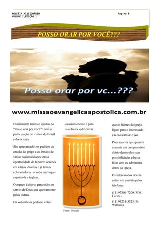 BOLETIM MISSIONÁRIO
VOLUME 2,EDIÇÃO 1
Página 6
POSSO ORAR POR VOCÊ???
ocasionalmente e para
isso basta pedir entrar
que os lideres da igreja
ligam para o interessado
e o colocam ao vivo.
Para aqueles que querem
assumir um compromisso
diário dentro das suas
possibilidades é basta
falar com os administra-
dores da igreja.
Os interessados devem
entrar em contato pelos
telefones:
(11) 97806-7200 (MM.
Carlos)
(11) 95231-3523 (Pr.
William)
Título do artigo interno
Diariamente temos o quadro do
“Posso orar por você?” com a
participação de irmãos do Brasil
e do exterior.
São apresentados os pedidos de
oração do grupo e os irmãos de
várias nacionalidades tem a
oportunidade de fazerem orações
em vários idiomas e já temos
colaboradores orando em língua
espanhola e inglesa.
O espaço é aberto para todos os
servos de Deus que queiram orar
pelos outros.
Os voluntários poderão entrar
Fonte: Google
 