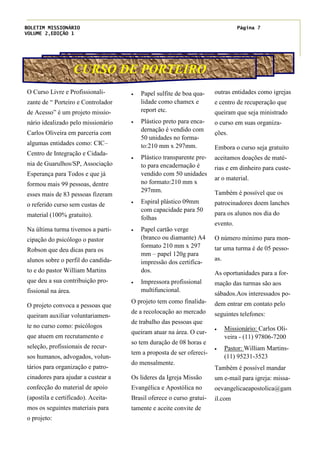 BOLETIM MISSIONÁRIO
VOLUME 2,EDIÇÃO 1
Página 7
CURSO DE PORTEIRO
· Papel sulfite de boa qua-
lidade como chamex e
report etc.
· Plástico preto para enca-
dernação é vendido com
50 unidades no forma-
to:210 mm x 297mm.
· Plástico transparente pre-
to para encadernação é
vendido com 50 unidades
no formato:210 mm x
297mm.
· Espiral plástico 09mm
com capacidade para 50
folhas
· Papel cartão verge
(branco ou diamante) A4
formato 210 mm x 297
mm – papel 120g para
impressão dos certifica-
dos.
· Impressora profissional
multifuncional.
O projeto tem como finalida-
de a recolocação ao mercado
de trabalho das pessoas que
queiram atuar na área. O cur-
so tem duração de 08 horas e
tem a proposta de ser ofereci-
do mensalmente.
Os lideres da Igreja Missão
Evangélica e Apostólica no
Brasil oferece o curso gratui-
tamente e aceite convite de
outras entidades como igrejas
e centro de recuperação que
queiram que seja ministrado
o curso em suas organiza-
ções.
Embora o curso seja gratuito
aceitamos doações de maté-
rias e em dinheiro para custe-
ar o material.
Também é possível que os
patrocinadores doem lanches
para os alunos nos dia do
evento.
O número mínimo para mon-
tar uma turma é de 05 pesso-
as.
As oportunidades para a for-
mação das turmas são aos
sábados.Aos interessados po-
dem entrar em contato pelo
seguintes telefones:
· Missionário: Carlos Oli-
veira - (11) 97806-7200
· Pastor: William Martins-
(11) 95231-3523
Também é possível mandar
um e-mail para igreja: missa-
oevangelicaeapostolica@gam
il.com
O Curso Livre e Profissionali-
zante de “ Porteiro e Controlador
de Acesso” é um projeto missio-
nário idealizado pelo missionário
Carlos Oliveira em parceria com
algumas entidades como: CIC–
Centro de Integração e Cidada-
nia de Guarulhos/SP, Associação
Esperança para Todos e que já
formou mais 99 pessoas, dentre
esses mais de 83 pessoas fizeram
o referido curso sem custas de
material (100% gratuito).
Na última turma tivemos a parti-
cipação do psicólogo o pastor
Robson que deu dicas para os
alunos sobre o perfil do candida-
to e do pastor William Martins
que deu a sua contribuição pro-
fissional na área.
O projeto convoca a pessoas que
queiram auxiliar voluntariamen-
te no curso como: psicólogos
que atuem em recrutamento e
seleção, profissionais de recur-
sos humanos, advogados, volun-
tários para organização e patro-
cinadores para ajudar a custear a
confecção do material de apoio
(apostila e certificado). Aceita-
mos os seguintes materiais para
o projeto:
 
