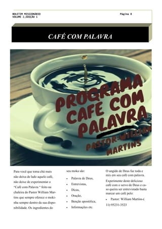 BOLETIM MISSIONÁRIO
VOLUME 2,EDIÇÃO 1
Página 8
CAFÉ COM PALAVRA
seu moka são:
· Palavra de Deus,
· Entrevistas,
· Dicas,
· Oração,
· Benção apostólica,
· Informações etc.
O ungido de Deus faz toda e
mix em seu café com palavra.
Experimente deste delicioso
café com o servo de Deus e ca-
so queira ser entrevistado basta
marcar um café pelo:
· Pastor: William Martins-(
11) 95231-3523
Para você que toma chá mais
não deixa de lado aquele café,
não deixe de experimentar o
“Café com Palavra “ feito na
chaleira do Pastor William Mar-
tins que sempre oferece o moki-
nha sempre dentro da sua dispo-
nibilidade. Os ingredientes do
 