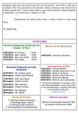 unigênito; para que todo aquele que nele crer não pereça, mas tenha a vida eter-
na (João 3.16). Jesus permanece convidando a todos a alcançar uma vida de eter-
nidade, quando diz: “vinde a mim todos os que estais cansados, sobrecarregados
e oprimidos, e eu vos aliviarei” (Mateus 11.28).
Experimente um pouco deste amor, e tenha consolo e a paz com
Deus.
Pr. Luciano Fuly.
ESCALA JUNTA DIACONAL
14/07/2013 - Irenícea e Severino
Escala da Cantina
1° Domingo:União de Homens
2° Domingo:Depto. Infantil
3° Domingo:União Feminina
4° Domingo:Depto. de Adolescentes
Reserve esta data
Alguma comemoração especial? Não
se esqueça de reservar a data.
Escala de Dirigentes do Culto
Vespertino
07/07/2013 - Pb. Hoséas Junior
Mensagem - Pastor José Roberto
14/07/2013 - Diác. Ana Paula
Mensagem - Pastor Luciano
21/07/2013 - Diác. Elenilce
Mensagem - Pastor Luciano
28/07/2013 - Pb. Waleska
Mensagem - Pb. Neyde
NOTICIÁRIO
Escala de Dirigentes da Reunião de
Oração - 4ª feira
10/07/2013 - Pr. Luciano - 19:00
17/07/2013 - Diác. Clarice - 19:00
24/07/2013 - Diac. Ana Paula - 19:00
31/07/2013 - Pb. Neyde - 19:00
Aniversariantes do Mês
10/07/2013 - Vinícius Moreira
19/07/2013 - Danielle Xavier da S. Lima
21/07/2013 - Marly S. de Souza
22/07/2013 - Severino César de Lima
24/07/2013 - Emanuelle Moreira
29/07/2013 - Mirian S. de O. Benevides
"O Senhor te abençoe e te guarde; o Se-
nhor faça resplandecer o seu rosto sobre
ti e te conceda graça; o Senhor volte para
ti o seu rosto e te dê paz”.
Números 6:24-26
 