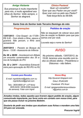 Clínica Pastoral
Quer um conselho?
Quer que seu Pastor ore por você?
Quer orar com ou pelo seu Pastor?
Toda terça-feira às 09:00h.
Nosso Blog
http://ipuacari.blogspot.com
Orkut: IPUACARI
Facebook: IPU Acari
E-mail: igrejapresbiterianaunidaaca-
ri@yahoo.com.br
Santa Ceia do Senhor todo Terceiro Domingo do mês
Programações
13/07/2013 - Cine Gospel - às 17:00h -
R$ 5,00 - Com direito a filme, pipoca e
guaraná. Não percam, o filme será
sensacional.
20/07/2013 - Passeio ao Bosque da
Barra - 13:00 - Assessoria da Infância
De 06 a 08/09 - Acontecerá em Atibaia
um encontro comemorativo dos 35 a-
nos de fundação da IPU
De 22 a 24/11 - Assembleia Extraordi-
nária para aprovação do RG IPU no RJ
Contato para Recados
E-mail: ingridclborel@globo.com ou
ingridclborel@gmail.com
Tels.: 3835-6600 (2ª e 6ª feira)
3835-6430 / 8636-9398 (restante
da semana). Falar com Ingrid
Amigo Visitante
Sua presença é muito importante
para nós, e muito agradável aos
olhos do Senhor. Volte sempre, o
Senhor se alegrará.
Amados irmãos, todos aqueles que tiverem algum pedido de oração, algum
comunicado importante, por favor entre em contato com nossa irmã, para
que ela possa incluir no próximo Boletim.
Gostaria de pedir aos irmãos que atualizem suas fichas e mandem uma foto
3/4 para ser anexada.
Procurar Ingrid
Pedidos de oração
Não se esqueçam de colocar seus pedi-
dos de oração no Boletim para que pos-
samos orar por você.
Louvado seja o nome do Senhor!
AVISO
No próximo sábado, 13/07/2013, às
15:00, teremos uma reunião com to-
dos os oficiais eleitos - Presbíteros e
Diáconos - não faltem.
 