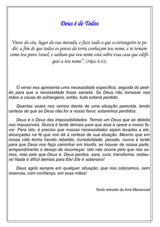 Deus é de Todos
“Ouve do céu, lugar da tua morada, e faze tudo o que o estrangeiro te pe-
dir, a fim de que todos os povos da terra conheçam teu nome, e te temam
como teu povo Israel, e saibam que teu nome está sobre essa casa que edifi-
quei a teu nome”. (1Reis 8.43).
O verso nos apresenta uma necessidade específica, seguida do pedi-
do para que a necessidade fosse sanada. Se Deus não tomasse nas
mãos a causa do estrangeiro, então, tudo estaria perdido.
Quantas vezes nos vemos diante de uma situação parecida, tendo
certeza de que se Deus não for a nosso favor, estaremos perdidos.
Deus é o Deus das impossibilidades. Temos um Deus que se deleita
nos impossíveis. Nunca é tarde demais para que atue e opere a nosso fa-
vor. Para isto, é preciso que nossas necessidades sejam levadas a ele,
alicerçadas na fé que nos dá a certeza de sua atuação. Mesmo que em
nossa vida tenha havido rebelião, incredulidade, pecado, nunca é tarde
para que Deus nos faça caminhar em triunfo, se houver de nossa parte,
arrependimento e desejo de recomeçar. Isto não ocorre pelo que nós so-
mos, mas pelo que Deus é. Deus perdoa, sara, cura, transforma, restau-
ra! Nada é difícil demais para Ele! Ele é soberano!
Deus agirá sempre em qualquer situação, que nos colocamos, sem
reservas, com confiança, em suas mãos!
Texto retirado do livro Manancial
 