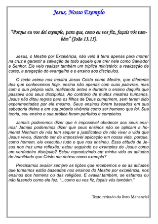 Jesus, Nosso Exemplo
“Porque eu vos dei exemplo, para que, como eu vos fiz, façais vós tam-
bém” (João 13.15).
Jesus, o Mestre por Excelência, não veio à terra apenas para morrer
na cruz e garantir a salvação de todo aquele que crer nele como Salvador
e Senhor. Ele veio realizar também um tríplice ministério: a realização de
curas, a pregação do evangelho e o ensino aos discípulos.
O texto acima nos mostra Jesus Cristo como Mestre, que diferente
dos que conhecemos hoje, ensina não apenas com suas palavras, mas
com a sua própria vida, realizando antes e durante o ensino daquilo que
passava aos seus discípulos. Ao contrário de muitos mestres humanos,
Jesus não ditou regras para os filhos de Deus cumprirem, sem terem sido
experimentadas por ele mesmo. Seus ensinos foram baseados em sua
sabedoria divina e em sua própria vivência como ser humano que foi. Sua
teoria, seu ensino e sua prática foram perfeitos e completos.
Jamais poderemos dizer que é impossível obedecer aos seus ensi-
nos! Jamais poderemos dizer que seus ensinos não se aplicam a ho-
mens! Nenhum de nós tem sequer a justificativa de não viver a vida que
Jesus viveu, dizendo ser de impossível aplicação em nossa vida, porque,
como homem, ele executou tudo o que nos ensinou. Essa atitude de Je-
sus nos traz uma reflexão: estou seguindo os exemplos de Jesus como
um verdadeiro discípulo? Estou reproduzindo em minha vida as atitudes
de humildade que Cristo me deixou como exemplo?
Precisamos avaliar sempre as lições que recebemos e se as atitudes
que tomamos estão baseadas nos ensinos do Mestre por excelência, nos
ensinos dos homens ou das religiões. E avaliar,também, se estamos ou
não fazendo como ele fez. “...como eu vos fiz, façais vós também.”
Texto retirado do livro Manancial
 