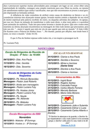 dias e precisavam suportar muitas adversidades para conseguir um lugar ao sol, como obter uma
oportunidade de trabalho, conseguir uma simples matrícula para seus filhos na escola, ou mesmo
um atendimento médico (que ainda é sacrificante, mas que não encontramos os jovens a atual geração disputando as limitadas senhas).
A influência da visão comodista de atribuir como causa do desânimo os fatores e as circunstâncias externas tem alcançado nossas igrejas, levando muitos crentes a depender do seu nível
de ânimo espiritual pela palavra recebido do outro, ou daquelas advindas dos púlpitos. As igrejas,
por sua vez, ficam na tentação de transformar o culto num show, o altar num palco e o sacerdote
num animador de auditório. Tudo isto para tentar levantar o ânimo do povo. Que nós e todos estes
inseridos na última descrição encontremos na mensagem de João todo ânimo que precisamos; pois
este nos diz: “...maior é aquele que está em vós do que aquele que está no mundo.” (I João 4.4b).
Ou ficamos com a Palavra do Senhor Jesus: “...No mundo, passais por aflições; mas tende bom ânimo, eu venci o mundo.” (João 16.33).
E que A Paz do Senhor repouse sobre todos vós, e vos inspire a prosseguir na fé.

Pr. Luciano Fuly

NOTICIÁRIO
Escala de Dirigentes da Reunião de
Oração - 4ª feira - às 19:00h
04/12/2013 - Diác. Ana Paula
11/12/2013 - Diác. Genilda
18/12/2013 - Diác. Severino

Escala de Dirigentes do Culto
Vespertino
01/12/2013 - Pb. Rômulo Benevides
Mensagem - Pastor José Roberto
08/12/2013 - Ainda sem mensageiro
Mensagem - Pastor Luciano Fuly
15/12/2013 - Pb. Hoséas Júnior
Mensagem - Pastor Luciano Fuly
22/12/2013 - Pb. Neyde
Mensagem - Pb. Abilande
29/12/2013 - Pb. Waleska
Mensagem - Pastor Luciano Fuly

Escala Mensageiros da EBD
Novembro
08/12/2013 - Waleska - 2º Domingo
15/12/2013 - Hoséas Jr. - 3º Domingo

ESCALA JUNTA DIACONAL
01/12/2013 - Clarice e Ana Paula
08/12/2013 - Genilda e Severino
15/12/2013 - Mírian e Irenícea
(Santa Ceia)
22/12/2013 - Elenilce e Ana Paula
29/12/2013 - Clarice e Irenícea
Aniversariantes do Mês
01/12/2013 - Ingrid Borel
10/12/2013 - Rogério Santos
11/12/2013 - Francielle França
21/12/2013 - Carlos Alberto Ferreira
24/12/2013 - Marcelo Barbosa
30/12/2013 - Maria Célia Moreira

14/12/2013 - Casamento João e Sulamita
20/12/2013 - Casamento Edmar e Luzia
26/12/2013 - Casamento Carlos Alberto e
Elenilce
"O Senhor te abençoe e te guarde; o Senhor faça resplandecer o seu rosto sobre ti e te conceda
graça; o Senhor volte para ti o seu rosto e te dê
paz”.
Números 6:24-26

 