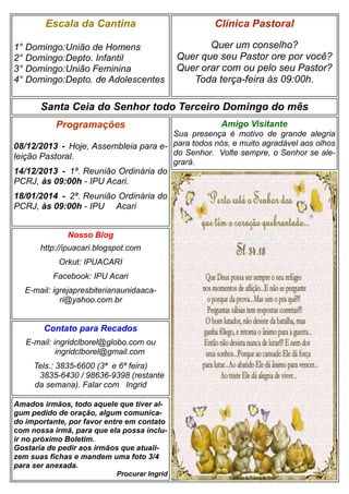 Escala da Cantina

Clínica Pastoral

1° Domingo:União de Homens
2° Domingo:Depto. Infantil
3° Domingo:União Feminina
4° Domingo:Depto. de Adolescentes

Quer um conselho?
Quer que seu Pastor ore por você?
Quer orar com ou pelo seu Pastor?
Toda terça-feira às 09:00h.

Santa Ceia do Senhor todo Terceiro Domingo do mês
Programações

Amigo Visitante

Sua presença é motivo de grande alegria
08/12/2013 - Hoje, Assembleia para e- para todos nós, e muito agradável aos olhos
do Senhor. Volte sempre, o Senhor se aleleição Pastoral.
grará.

14/12/2013 - 1ª. Reunião Ordinária do
PCRJ, às 09:00h - IPU Acari.
18/01/2014 - 2ª. Reunião Ordinária do
PCRJ, às 09:00h - IPU Acari
Nosso Blog
http://ipuacari.blogspot.com
Orkut: IPUACARI
Facebook: IPU Acari
E-mail: igrejapresbiterianaunidaacari@yahoo.com.br

Contato para Recados
E-mail: ingridclborel@globo.com ou
ingridclborel@gmail.com
Tels.: 3835-6600 (3ª e 6ª feira)
3835-6430 / 98636-9398 (restante
da semana). Falar com Ingrid
Amados irmãos, todo aquele que tiver algum pedido de oração, algum comunicado importante, por favor entre em contato
com nossa irmã, para que ela possa incluir no próximo Boletim.
Gostaria de pedir aos irmãos que atualizem suas fichas e mandem uma foto 3/4
para ser anexada.
Procurar Ingrid

 