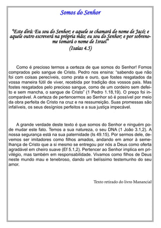 Somos do Senhor
“Este dirá: Eu sou do Senhor; e aquele se chamará do nome de Jacó; e
aquele outro escreverá na própria mão; eu sou do Senhor; e por sobrenome tomará o nome de Israel”
(Isaías 4.5)
Como é precioso termos a certeza de que somos do Senhor! Fomos
comprados pelo sangue de Cristo. Pedro nos ensina: “sabendo que não
foi com coisas perecíveis, como prata e ouro, que fostes resgatados da
vossa maneira fútil de viver, recebida por tradição dos vossos pais. Mas
fostes resgatados pelo precioso sangue, como de um cordeiro sem defeito e sem mancha, o sangue de Cristo” (1 Pedro 1.18,19). O preço foi incomparável. A certeza de pertencermos ao Senhor só é possível por meio
da obra perfeita de Cristo na cruz e na ressurreição. Suas promessas são
infalíveis, os seus desígnios perfeitos e a sua justiça impecável.

A grande verdade deste texto é que somos do Senhor e ninguém pode mudar este fato. Temos a sua natureza, o seu DNA (1 João 3.1,2). A
nossa segurança está na sua paternidade (Is 49.15). Por sermos dele, devemos ser imitadores como filhos amados, andando em amor à semelhança de Cristo que a si mesmo se entregou por nós a Deus como oferta
agradável em cheiro suave (Ef 5.1,2). Pertencer ao Senhor implica em privilégio, mas também em responsabilidade. Vivamos como filhos de Deus
neste mundo mau e tenebroso, dando um belíssimo testemunho do seu
amor.

Texto retirado do livro Manancial

 