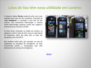 Latas de lixo têm nova utilidade em Londres
A empresa inglesa Renew acaba de achar uma nova
utilidade para latas de lixo recicláveis. Chamada de
“lata inteligente“, a invenção é uma lata de lixo
comum, mas transmitirá informações e notícias
sobre meteorologia, esportes, moda, arte, viagens e
entretenimento, das 6h às 23:59h.

As latas foram colocadas na cidade de Londres, na
Inglaterra e têm 2 telas de LCD, uma em cada lateral
do dispositivo. Além das telas LCD, as latas são
equipadas com sinal Wi-Fi.

Elas também serão úteis, por exemplo, no caso de
catástrofes ou situações de emergência. As latas
transmitirão alertas e atualizações que vêm
diretamente de serviços de emergência.


                                                       Notícia
 