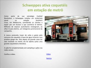 Schweppes ativa coquetéis
                           em estação de metrô
Como parte de sua estratégia Cocktail
Revolution, a Schweppes instalou um misterioso
stand          na         estação       Southern
Cross, em Melbourne, convidando os clientes a
espiar por um buraco o que acontecia lá dentro.
Milhares de voyeurs australianos enxergaram, ao
olhar lá para dentro, um holograma promocional da
campanha.

A marca pretendia trazer de volta o gosto pelo
consumo de coquetéis à base de água mineral e seu
produto ginger-ale. Dias depois da grande caixa ter
sido instalada no metrô, ela foi aberta como uma
grande coquetelaria interativa.

A ação foi complementada com sampling e ações nas
redes sociais.

Confira o vídeo.                                      Vídeo

                                                      Notícia
 