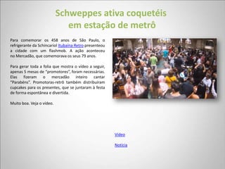 Schweppes ativa coquetéis
                              em estação de metrô
Para comemorar os 458 anos de São Paulo, o
refrigerante da Schincariol Itubaína Retro presenteou
a cidade com um flashmob. A ação aconteceu
no Mercadão, que comemorava os seus 79 anos.

Para gerar toda a folia que mostra o vídeo a seguir,
apenas 5 mesas de “promotores”, foram necessárias.
Elas fizeram o mercadão inteiro cantar
“Parabéns”. Promotoras-retrô também distribuíram
cupcakes para os presentes, que se juntaram à festa
de forma espontânea e divertida.

Muito boa. Veja o vídeo.




                                                        Vídeo

                                                        Notícia
 