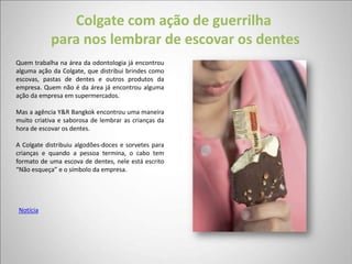 Colgate com ação de guerrilha
            para nos lembrar de escovar os dentes
Quem trabalha na área da odontologia já encontrou
alguma ação da Colgate, que distribui brindes como
escovas, pastas de dentes e outros produtos da
empresa. Quem não é da área já encontrou alguma
ação da empresa em supermercados.

Mas a agência Y&R Bangkok encontrou uma maneira
muito criativa e saborosa de lembrar as crianças da
hora de escovar os dentes.

A Colgate distribuiu algodões-doces e sorvetes para
crianças e quando a pessoa termina, o cabo tem
formato de uma escova de dentes, nele está escrito
“Não esqueça” e o símbolo da empresa.




Notícia
 
