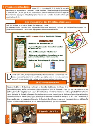 Formação de utilizadores                  No dia 19-9-11 a turma do 10º A, no âmbito de uma aula
  de substituição, veio conhecer a Biblioteca Escola. Assistiram a uma apresentação denominada
  “Conhecer e usar a BE” em que de uma forma breve se familiarizaram com as principais regras de
  funcionamento, requisições, utilização e projetos / clubes. Esta é uma das atividades de formação
  de utilizadores da BE.


                              Mês Internacional das Bibliotecas Escolares
  Mês das bibliotecas escolares: Saber. Um poder para a vida…
  No mês de outubro, comemoramos o Mês Internacional das Bibliotecas Escolares que este ano reflete o saber e o
  poder do conhecimento. Destacamos o programa desenvolvido neste mês




  D
           urante o ano letivo, num placard central da BE, vão ser destacadas e apresentadas notí-
           cias com várias origens e diversas temáticas, que se julga poderem interessar aos nossos
           alunos. Pretendemos incentivar a leitura, neste contexto, a leitura informativa.

                                                Notícias em destaque
   Nos dias 19, 24 e 31 de Outubro, realizaram-se 3 sessões de Literacia científica e de in-
   formação designada “Como elaborar um relatório científico”, com as turmas B e C do 10º ano e as professoras Ana
   Gaibino, Gertrudes Melgão e Paula Moura. Eram objectivos prioritários: Promover a articulação da Biblioteca Escolar
   com a disciplina de Biologia e Geologia, Sensibilizar para o uso e importância da Biblioteca, Reconhecer a Biblioteca
   como um serviço de informação / apoio e Divulgar os meios de difusão e de materiais da BE. Após a apresentação
   de um guião sobre as etapas de elaboração do Relatório Científico e as regras de elaboração de uma bibliografia,
   tiveram a oportunidade de analisar e criticar relatórios científicos que existiam na BE .




                                                     Literacia científica



  2
 