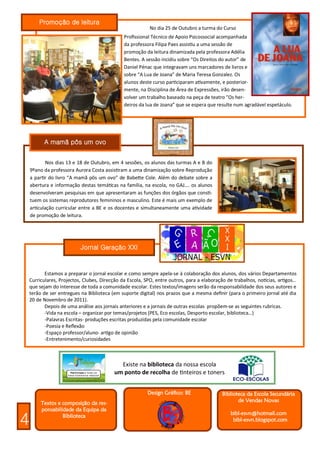 Promoção de leitura
                                             A m um o No dia 25 de Outubro a turma do Curso
                                               Profissional Técnico de Apoio Psicossocial acompanhada
                                               da professora Filipa Paes assistiu a uma sessão de
                                               promoção da leitura dinamizada pela professora Adélia
                                               Bentes. A sessão incidiu sobre “Os Direitos do autor” de
                                               Daniel Pénac que integravam uns marcadores de livros e
                                               sobre “A Lua de Joana” de Maria Teresa Gonzalez. Os
                                               alunos deste curso participaram ativamente, e posterior-
                                               mente, na Disciplina de Área de Expressões, irão desen-
                                               volver um trabalho baseado na peça de teatro “Os her-
                                               deiros da lua de Joana” que se espera que resulte num agradável espetáculo.




          A mamã pôs um ovo


            Nos dias 13 e 18 de Outubro, em 4 sessões, os alunos das turmas A e B do
    9ºano da professora Aurora Costa assistiram a uma dinamização sobre Reprodução
    a partir do livro “A mamã pôs um ovo” de Babette Cole. Além do debate sobre a
    abertura e informação destas temáticas na família, na escola, no GAJ…. os alunos
    desenvolveram pesquisas em que apresentaram as funções dos órgãos que consti-
    tuem os sistemas reprodutores femininos e masculino. Este é mais um exemplo de
    articulação curricular entre a BE e os docentes e simultaneamente uma atividade
    de promoção de leitura.




                           Jornal Geração XXI


           Estamos a preparar o jornal escolar e como sempre apela-se à colaboração dos alunos, dos vários Departamentos
    Curriculares, Projectos, Clubes, Direcção da Escola, SPO, entre outros, para a elaboração de trabalhos, notícias, artigos…
    que sejam do interesse de toda a comunidade escolar. Estes textos/imagens serão da responsabilidade dos seus autores e
    terão de ser entregues na Biblioteca (em suporte digital) nos prazos que a mesma definir (para o primeiro jornal até dia
    20 de Novembro de 2011).
           Depois de uma análise aos jornais anteriores e a jornais de outras escolas propõem-se as seguintes rubricas.
           -Vida na escola – organizar por temas/projetos (PES, Eco escolas, Desporto escolar, biblioteca…)
           -Palavras Escritas- produções escritas produzidas pela comunidade escolar
           -Poesia e Reflexão
           -Espaço professor/aluno- artigo de opinião
           -Entretenimento/curiosidades



                                            Existe na biblioteca da nossa escola
                                          um ponto de recolha de tinteiros e toners


                                                         Design Gráfico: BE                 Biblioteca da Escola Secundária
         Textos e composição da res-                                                               de Vendas Novas
         ponsabilidade da Equipa da
                                                                                               bibl-esvn@hotmail.com
4                 Biblioteca
                                                                                                bibl-esvn.blogspot.com
 