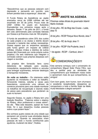 “Descobrimos que as pessoas estavam com
depressão e pensando em suicídio, pois
tinham perdido toda a esperança", disse ele.

O Fundo Rotary de Assistência ao Japão
                                                                ANOTE NA AGENDA
arrecadou cerca de US$8 milhões até ser              Próximas visitas oficiais do governador Ademil
encerrado em 30 de junho. Pouco mais de
US$1 milhão foi usado em Subsídios                   Martin Andrade
Equivalentes nos primeiros meses após o              23 de julho - RC de Mogi das Cruzes – Leste,
desastre. Desde 1º de julho de 2011, o fundo
tem sido administrado pela comissão liderada         área 10
por Ozawa e já financiou mais de 160 projetos.
                                                     24 de julho - RCSP Parque Novo Mundo, área 7
O fundo de assistência cobre 25% dos custos
de cada projeto e os clubes e distrito devem 26 de julho - RC de Arujá, área 11
arrecadar o restante das verbas necessárias.
Ozawa espera que os empenhos apoiados
pelo fundo gerem um impacto de US$32
                                               31 de julho - RCSP Vila Prudente, área 3
milhões. (Clubes irmãos e distritos de outros
países têm financiado por conta própria outros 1 de agosto - RCSP – Cambuci, área 1
projetos.) Os seis rotarianos que integram a
comissão cobrem suas próprias despesas com
viagem e reuniões.
                                                           COMEMORAÇÕES!!!!
Os projetos têm fornecido itens como
detectores de radiação para escolas,          Esta semana começou com o aniversário do
mosquiteiros, equipamento médico e veículos   companheiro Miguel Soler Perez Filho, que
para entregar suprimentos, remover destroços  deu a partida para as atividades de
e transportar moradores.                      companheirismo que fortalecem nosso clube
                                              e aproximam mais do que companheiros, os
De volta ao trabalho - Os rotarianos estão amigos!
ajudando os moradores a voltar ao trabalho,
fornecendo tratores, estufas e vacas para Com bom gosto, bom humor, bom churrasco
fazendeiros, construindo uma câmara de e excelente receptividade, desejamos ao
comércio provisória para uma cidade monitorar companheiro e toda a família Soler de Mello
os trabalhos de recuperação e doando redes muita felicidade e alegria sempre!!!
de pesca para pescadores que perderam as
suas no tsunami.

Segundo Ozawa, no Japão o Rotary tem uma
tradição filosófica. “Falamos sobre o objetivo
do Rotary, ética profissional e coisas assim",
diz ele. "Mas este desastre, apesar de muito
triste, foi o que despertou muitas pessoas
sobre o que podem fazer."

Ele conhece quatro clubes de uma cidade que
pensaram em encerrar suas atividades depois
do tsunami. “Quando os associados viram
pessoas de todo o mundo contribuindo para
ajudá-los, mudaram de ideia.", finaliza.



                                                 3
 