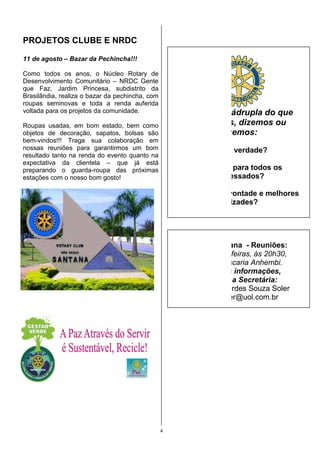 PROJETOS CLUBE E NRDC

11 de agosto – Bazar da Pechincha!!!

Como todos os anos, o Núcleo Rotary de
                              úcleo
Desenvolvimento Comunitário – NRDC Gente
que Faz, Jardim Princesa, subdistrito da
Brasilândia, realiza o bazar da pechincha, com
      ândia,
roupas seminovas e toda a renda auferida
voltada para os projetos da comunidade.               A Prova Quádrupla do que
Roupas usadas, em bom estado, bem como                 pensamos, dizemos ou
objetos de decoração, sapatos, bols
                     ão,          bolsas são                  fazemos:
                                                              fazemo
bem-vindos!!! Traga sua colaboraç
                             colaboração em
nossas reuniões para garantirmos um bom
              ões                                            1. É a verdade?
resultado tanto na renda do evento quanto na
expectativa da clientela – que já está
preparando o guarda-roupa das pr
                         roupa       próximas            2. É justo para todos os
estações com o nosso bom gosto!
      ões                                                     interessados?

                                                     3. Criará boa vontade e melhores
                                                                amizades?

                                                      4. Será benéfico para todos os


                                                       RCSP Santana - Reuniões:
                                                       Segundas - feiras, às 20h30,
                                                        na Churrascaria Anhembi
                                                                        Anhembi.
                                                         Para mais informações,
                                                          contatar a Secretária:
                                                       Maria de Lourdes Souza Soler
                                                        aria
                                                          souzasoler@uol.com.br




                                                 4
 