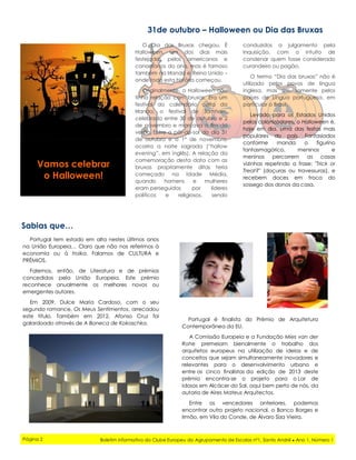 conduzidos a julgamento pela
Inquisição, com o intuito de
condenar quem fosse considerado
curandeiro ou pagão.
O termo “Dia das bruxas” não é
utilizado pelos povos de língua
inglesa, mas sim, somente pelos
países de Língua portuguesa, em
particular o Brasil.
Levado para os Estados Unidos
pelos colonizadores, o Halloween é,
hoje em dia, uma das festas mais
populares do país. Fantasiados
conforme manda o figurino
fantasmagórico, meninos e
meninas percorrem as casas
vizinhas repetindo a frase: "Trick or
Treat?" (doçuras ou travessuras), e
recebem doces em troca do
sossego dos donos da casa.
31de outubro – Halloween ou Dia das Bruxas
Sabias que…
Vamos celebrar
o Halloween!
O Dia das Bruxas chegou. É
Halloween. Um dos dias mais
festejados pelos americanos e
canadianos do ano, mas é famoso
também na Irlanda e Reino Unido –
onde toda esta história começou.
Originalmente, o Halloween não
tinha relação com bruxas. Era um
festival do calendário celta da
Irlanda, o festival de Samhain,
celebrado entre 30 de outubro e 2
de novembro e marcava o fim do
verão. Entre o pôr-do-sol do dia 31
de outubro e o 1° de novembro,
ocorria a noite sagrada (“hallow
evening”, em inglês). A relação da
comemoração desta data com as
bruxas propriamente ditas teria
começado na Idade Média,
quando homens e mulheres
eram perseguidos por líderes
políticos e religiosos, sendo
Portugal tem estado em alta nestes últimos anos
na União Europeia… Claro que não nos referimos à
economia ou à troika. Falamos de CULTURA e
PRÉMIOS.
Falemos, então, de Literatura e de prémios
concedidos pela União Europeia. Este prémio
reconhece anualmente os melhores novos ou
emergentes autores.
Em 2009, Dulce Maria Cardoso, com o seu
segundo romance, Os Meus Sentimentos, arrecadou
este título. Também em 2012, Afonso Cruz foi
galardoado através de A Boneca de Kokoschka.
Página 2 Boletim informativo do Clube Europeu do Agrupamento de Escolas nº1, Santo André ● Ano 1, Número 1
Portugal é finalista do Prémio de Arquitetura
Contemporânea da EU.
A Comissão Europeia e a Fundação Mies van der
Rohe premeiam bienalmente o trabalho dos
arquitetos europeus na utilização de ideias e de
conceitos que sejam simultaneamente inovadores e
relevantes para o desenvolvimento urbano e
entre os cinco finalistas da edição de 2013 deste
prémio encontra-se o projeto para o Lar de
Idosos em Alcácer do Sal, aqui bem perto de nós, da
autoria de Aires Mateus Arquitectos.
Entre os vencedores anteriores, podemos
encontrar outro projeto nacional, o Banco Borges e
Irmão, em Vila do Conde, de Álvaro Siza Vieira.
 