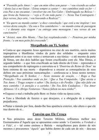3
 “Possuído pelo Amor / – que em mim vibra sem parar – / vou vivendo ao sabor
/ desta Luz a me Guiar. / Estou sempre a cantar / – nos caminhos onde eu for – /
esta Paz a me encantar, / envolver-me em Teu Calor. / Embriagado na Beleza / –
que brota da Natureza – / vejo a Ti em toda parte: / – Nesta Tua Contraparte /
faço versos, faço arte, / vou louvando a Realeza!”.
 “Eu quero ao mundo cantar / a doce consolação / que está a me inspirar / nos
versos desta canção. / Eu sou o Teu caminheiro / – no mundo estou de passagem
– / e durante esta viagem / eu entrego uma mensagem / nos versos de um
cancioneiro”.
 “Avistei, num Alto Monte, / Tua Luz resplandecendo: / – Penetrou por minha
fronte, / e em meu peito foi crescendo”.
Mergulhado em Ti, Senhor
 Conta-se que enquanto Jesus agonizava na cruz de seu martírio, ouvia muitos
impropérios e blasfêmias vindos da parte dos soldados – enquanto estes
repartiam entre si as suas vestes e sorteavam a sua túnica – e até mesmo da parte
de Simas, um dos dois ladrões que foram crucificados com ele. Mas Dimas, o
segundo ladrão – o que fora crucificado ao lado direito do Cristo – repreendeu o
seu companheiro de rapinagens e converteu-se à „Doutrina do Reino de Deus‟ na
hora extrema de sua morte – dispondo-se a encarar as consequências de seus
delitos em suas próximas reencarnações – confessou-se a Jesus nestes termos:
“Mergulhado em Ti Senhor, / – Neste instante de oração, – / Rogo a Tua
Proteção / Nos caminhos onde eu for. / Que a Tua Compaixão, / Que atesta o
Teu Amor, / Traga sempre o sabor / Da Justiça e do Perdão. / Que não falte em
meu caminho / A atenção e o carinho / Do Teu Zelo Cuidadoso. / Teu Amor
Afetuoso / E o Abrigo Venturoso / Nunca faltem no meu ninho!”.
 Esquece o mal e trabalha pelo Bem: os frutos virão na época certa.
 Tens a liberdade de fazeres o que desejares, e a obrigação de a ninguém
prejudicares.
 Pintar o túmulo por fora, dando-lhe boa aparência exterior, não altera o que ele
traz dentro de si...
Convém que Ele Cresça
 Nos primeiros anos deste Terceiro Milênio, reflitamos melhor nos
Ensinamentos d‟Aquele que se apresentou como sendo „o Caminho, a Verdade e
a Vida‟, e – tal como ensinou o Batista – mergulhemos para dentro de nós
mesmos e procuremos „Aquele‟ que habita dentro de cada um de nós – deu-nos
 