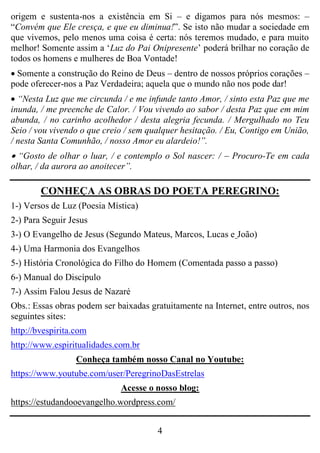 4
origem e sustenta-nos a existência em Si – e digamos para nós mesmos: –
“Convém que Ele cresça, e que eu diminua!”. Se isto não mudar a sociedade em
que vivemos, pelo menos uma coisa é certa: nós teremos mudado, e para muito
melhor! Somente assim a „Luz do Pai Onipresente‟ poderá brilhar no coração de
todos os homens e mulheres de Boa Vontade!
 Somente a construção do Reino de Deus – dentro de nossos próprios corações –
pode oferecer-nos a Paz Verdadeira; aquela que o mundo não nos pode dar!
 “Nesta Luz que me circunda / e me infunde tanto Amor, / sinto esta Paz que me
inunda, / me preenche de Calor. / Vou vivendo ao sabor / desta Paz que em mim
abunda, / no carinho acolhedor / desta alegria fecunda. / Mergulhado no Teu
Seio / vou vivendo o que creio / sem qualquer hesitação. / Eu, Contigo em União,
/ nesta Santa Comunhão, / nosso Amor eu alardeio!”.
 “Gosto de olhar o luar, / e contemplo o Sol nascer: / – Procuro-Te em cada
olhar, / da aurora ao anoitecer”.
CONHEÇA AS OBRAS DO POETA PEREGRINO:
1-) Versos de Luz (Poesia Mística)
2-) Para Seguir Jesus
3-) O Evangelho de Jesus (Segundo Mateus, Marcos, Lucas e João)
4-) Uma Harmonia dos Evangelhos
5-) História Cronológica do Filho do Homem (Comentada passo a passo)
6-) Manual do Discípulo
7-) Assim Falou Jesus de Nazaré
Obs.: Essas obras podem ser baixadas gratuitamente na Internet, entre outros, nos
seguintes sites:
http://bvespirita.com
http://www.espiritualidades.com.br
Conheça também nosso Canal no Youtube:
https://www.youtube.com/user/PeregrinoDasEstrelas
Acesse o nosso blog:
https://estudandooevangelho.wordpress.com/
 