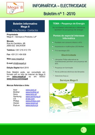 IIINNNFFFOOORRRMMMÁÁÁTTTIIICCCAAA ––– EEELLLEEECCCTTTRRRIIICCCIIIDDDAAADDDEEE
BBBooollleeetttiiimmm nnnººº 111 ---222000111000
Mega 8
1
Propriedade
Mega 8 – Serviços e Produtos, Ldª
Morada
Rua do Cemitério, 4B
2685-032 SACAVÉM
Telefone +351 219 413 174
Fax +351 211 454 836
Web www.mega8.pt
E-mail info@mega8.pt
Edição Digital Abril 2010
Este Boletim pode, ser consultado em
formato pdf no sítio da Internet da Mega 8
em www.mega8.pt ou em ISSUU
www.issuu.commega8
Marcas Referidas e links
Acer www.acer.pt
Brother www.brother.pt
Sony www.sony.pt
Samsung www.samsung.pt
LG pt.lge.com
Philips www.philips.com
Osram www.osram.pt
EsyLux www.esylux.pt
Boletim Informativo
Mega 8
Ficha Técnica - Contactos
TEMA – Poupança de Energia
As novidades informáticas e eléctricas
apostam na poupança de energia
Pontos de especial interesse
Informática
Portáteis com consumo inferior a 40%.
Impressoras e multifunções LED Brother
TV’s tecnologia LED
Electricidade
Lâmpadas Philips alternativas às
incandescentes permitem uma poupança até
80%
Poupança em iluminação
Novas potências eléctricas das lâmpadas
Detectores EsyLux
Serviços Mega 8
 