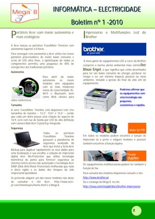 IIINNNFFFOOORRRMMMÁÁÁTTTIIICCCAAA ––– EEELLLEEECCCTTTRRRIIICCCIIIDDDAAADDDEEE
BBBooollleeetttiiimmm nnnººº 111 ---222000111000
Mega 8
2
ortáteis Acer com maior autonomia e
mais ecológicos
A Acer lançou os portáteis TravelMate TimeLine com
autonomia superior a 8 horas.
Para conseguir esta autonomia a Acer utiliza nos novos
portáteis processadores de muito baixo consumo e
ecrãs de LED ultra finos, a optimização de todos os
componentes permitiu uma poupança de 40% de
energia face aos tradicionais portáteis,
Autonomia
Para além da maior
autonomia os novos
modelos vêm equipados
com os mais modernos
meios de conectividade 3G,
Wi-fi e Bluetooth, bem
como Web câmara para
vídeo conferência.
Tamanho
A série TravelMate Timeline está disponível com três
tamanhos de monitor – 13,3”, 14,0” e 15,6” – sendo
que cada um deles possui uma relação de aspecto de
16:9, ecrã com luz de fundo por LED de alta definição
com câmara Web Acer Crystal Eye integrada.
Segurança
Todos os portáteis
TravelMate Timeline
possuem a plataforma de
segurança avançada da
Acer que inclui a tecla Acer
Backup para duplicar rapidamente os seus dados para
uma localização à sua escolha, a solução de impressão
digital Acer Bio-Protection que utiliza tecnologia
biométrica de ponta para fornecer segurança ao
sistema contra acesso não autorizado e tecnologia Acer
DASP (Disk Anti-Shock Protection) melhorada que isola
o disco rígido e os dados dos choques da vida
empresarial quotidiana.
Se pretende adquirir um dos novos modelos não deixe
de consultar o site Acer: http://www.acer-
pt.com/timelinepro/home.html e a Mega 8.
mpressoras e Multifunções Led da
Brother
A nova gama de equipamentos LED a cores da Brother
cumprem a norma alemã ambiental mais estrita Der
Blaue Engel, o que significa que estão desenhados
para ter um baixo consumo de energia, perdurar no
tempo e ter um mínimo impacto possível no meio
ambiente, incluído a gestão do final da vida útil do
equipamento.
Podemos afirmar que
os equipamentos com
esta tecnologia são
pequenos,
económicos e rápidos.
Em todos os modelos podem encontra a função de
impressão só a preto e nalguns modelos é possível
também encontrar a função duplex.
Os equipamentos multifuncionais podem ter também a
função de fax.
Para consulta dos modelos disponíveis consulte o site:
http://www.brother.pt
Ou o catalogo da Mega 8 no site
http://issuu.com/mega8/docs/brother-impressoras
P I
 