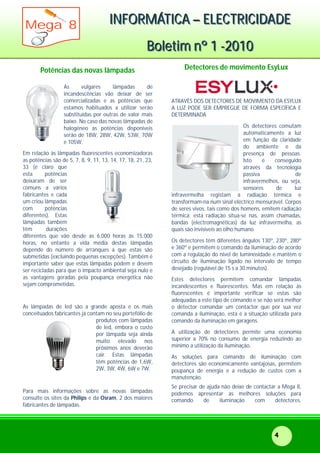 IIINNNFFFOOORRRMMMÁÁÁTTTIIICCCAAA ––– EEELLLEEECCCTTTRRRIIICCCIIIDDDAAADDDEEE
BBBooollleeetttiiimmm nnnººº 111 ---222000111000
Mega 8
4
Potências das novas lâmpadas
As vulgares lâmpadas de
incandescências vão deixar de ser
comercializadas e as potências que
estamos habituados a utilizar serão
substituídas por outras de valor mais
baixo. No caso das novas lâmpadas de
halogéneo as potências disponíveis
serão de 18W, 28W, 42W, 53W, 70W
e 105W.
Em relação às lâmpadas fluorescentes economizadoras
as potências são de 5, 7, 8, 9, 11, 13, 14, 17, 18, 21, 23,
33 (é claro que
esta potências
deixaram de ser
comuns a vários
fabricantes e cada
um criou lâmpadas
com potências
diferentes). Estas
lâmpadas também
têm durações
diferentes que vão desde as 6.000 horas às 15.000
horas, no entanto a vida média destas lâmpadas
depende do número de arranques a que estas são
submetidas (excluindo pequenas excepções). Também é
importante saber que estas lâmpadas podem e devem
ser recicladas para que o impacto ambiental seja nulo e
as vantagens geradas pela poupança energética não
sejam comprometidas.
As lâmpadas de led são a grande aposta e os mais
conceituados fabricantes já contam no seu portefólio de
produtos com lâmpadas
de led, embora o custo
por lâmpada seja ainda
muito elevado nos
próximos anos deverão
cair. Estas lâmpadas
têm potências de 1,6W,
2W, 3W, 4W, 6W e 7W.
Para mais informações sobre as novas lâmpadas
consulte os sites da Philips e da Osram, 2 dos maiores
fabricantes de lâmpadas.
Detectores de movimento EsyLux
ATRAVÉS DOS DETECTORES DE MOVIMENTO DA ESYLUX
A LUZ PODE SER EMPREGUE DE FORMA ESPECÍFICA E
DETERMINADA
Os detectores comutam
automaticamente a luz
em função da claridade
do ambiente e da
presença de pessoas.
Isto é conseguido
através da tecnologia
passiva de
infravermelhos, ou seja,
sensores de luz
infravermelha registam a radiação térmica e
transformam-na num sinal eléctrico mensurável. Corpos
de seres vivos, tais como dos homens, emitem radiação
térmica; esta radiação situa-se nas, assim chamadas,
bandas (electromagnéticas) da luz infravermelha, as
quais são invisíveis ao olho humano.
Os detectores têm diferentes ângulos 130º, 230º, 280º
e 360º e permitem o comando da iluminação de acordo
com a regulação do nível de luminosidade e mantêm o
circuito de iluminação ligado no intervalo de tempo
desejado (regulável de 15 s a 30 minutos).
Estes detectores permitem comandar lâmpadas
incandescentes e fluorescentes. Mas em relação às
fluorescentes é importante verificar se estas são
adequadas a este tipo de comando e se não será melhor
o detector comandar um contactor que por sua vez
comanda a iluminação, esta é a situação utilizada para
comando da iluminação em garagens.
A utilização de detectores permite uma economia
superior a 70% no consumo de energia reduzindo ao
mínimo a utilização da iluminação.
As soluções para comando de iluminação com
detectores são economicamente vantajosas, permitem
poupança de energia e a redução de custos com a
manutenção.
Se precisar de ajuda não deixe de contactar a Mega 8,
podemos apresentar as melhores soluções para
comando de iluminação com detectores.
 