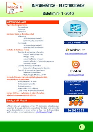 IIINNNFFFOOORRRMMMÁÁÁTTTIIICCCAAA ––– EEELLLEEECCCTTTRRRIIICCCIIIDDDAAADDDEEE
BBBooollleeetttiiimmm nnnººº 111 ---222000111000
Mega 8
5
SERVIÇOS MEGA 8
Reparações de equipamentos
Computadores
Monitores
Impressoras
Assistência técnica ao domicílio pontual
Informática
Serviços específicos à tarefa
Serviços sujeitos a orçamento
Electricidade
Serviços específicos à tarefa
Serviços sujeitos a orçamento
Contratos de Assistência Técnica
Contratos de Manutenção Informática
Assistência informática - Casa
Mais por Menos
Assistência Técnica Empresas
Assistência Técnica a Escolas e Agrupamentos
Assessoria Técnica
Contratos Assistência Electricidade
Pacotes Horas Empresas e Condomínios
Contratos de Manutenção Condomínios
Manutenção Condomínio
MC Iluminação, MC Base, MC VIP
Serviço de fotocópias impressão e digitalização ao domicílio
Serviço de Apoio ao Condomínio
Acompanhamento de obras
Realização de orçamentos
Realização de Actas
Informatização do condomínio
Outras tarefas de apoio ao condomínio
Serviços eléctricos e implantação de redes informáticas
Soluções de poupança de energia eléctrica
Serviços VIP Mega 8
A Mega 8 criou um conjunto de Serviços VIP destinados a utilizadores que
necessitam de serviços altamente personalizado. Devido à nossa dimensão
apenas disponibilizamos os nossos serviços na Zona 1 e 2 da Grande Lisboa
(pode consultar o nosso mapa de zonas em http://issuu.com/mega8.
ESTAMOS PRESENTES NO
http://megaoito.spaces.live.com
http://issuu.com/mega8
PARA SERVIÇOS URGENTES
INFORMÁTICA
e
ELECTRICIDADE
CONTACTE A MEGA 8
96 503 25 25
www.mega8.pt
 