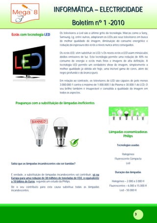 IIINNNFFFOOORRRMMMÁÁÁTTTIIICCCAAA ––– EEELLLEEECCCTTTRRRIIICCCIIIDDDAAADDDEEE
BBBooollleeetttiiimmm nnnººº 111 ---222000111000
Mega 8
3
Ecrãs com tecnologia LED
Os televisores a Led são o último grito da tecnologia. Marcas como a Sony,
Samsung, Lg, entre outras, adaptaram os LEDs aos seus televisores em busca
de melhor qualidade de imagem, diminuição do consumo energético e
redução da espessura dos ecrãs a níveis nunca antes conseguidos.
Os ecrãs LED, vêm substituir os LCD.’s Os novos ecrãs a LED usam minúsculos
doidos emissores de luz. Esta tecnologia permite uma redução de 40% no
consumo de energia e ecrãs mais finos e imagens de alta definição. A
tecnologia LED permite um verdadeiro show de imagem, simplesmente a
melhor qualidade já obtida até hoje, uma incrível gama de cores, além do
negro profundo e do branco puro.
Em relação ao contraste, os televisores de LED são capazes de pelo menos
3.000.000:1 contra o máximo de 1.000.000:1 do Plasma e 30.000:1 do LCD. O
seu brilho também é insuperável e consolida a qualidade da imagem em
todos os aspectos.
Poupanças com a substituição de lâmpadas ineficientes
Sabia que as lâmpadas incandescentes vão ser banidas?
É verdade, a substituição de lâmpadas incandescentes vai contribuir, só na
Europa para uma redução de 38 milhões de toneladas de CO2, o equivalente
a 10 biliões de Euros, segundo um estudo da Philips.
Dê o seu contributo para esta causa substitua todas as lâmpadas
incandescentes.
Lâmpadas economizadoras
Philips
Tecnologias usadas
Halogéneo
Fluorescente Compacta
Led
Duração das lâmpadas
Halogéneo – 2.000 a 3.000 H
Fluorescentes – 6.000 a 15.000 H
Led – 50.000 H
 