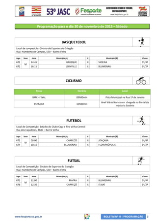 Programação para o dia 30 de novembro de 2013 – Sábado

BASQUETEBOL
Local de competição: Ginásio de Esportes do Galegão
Rua: Humberto de Campos, 550 – Bairro Velha
Jogo

671
672

Sexo

M

Hora

Município [A]

X

Município [B]

Chave

14:45

BRUSQUE

X

VIDEIRA

3º/4º

16:15

JOINVILLE

X

BLUMENAU

1º/2º

CICLISMO
Prova

Horário

Local

BMX - FINAL

09h00min

Pista Municipal na Rua 1º de Janeiro

ESTRADA

15h00min

Anel Viário Norte com chegada no Portal da
Indústria Saxônia

FUTEBOL
Local de Competição: Estádio do Clube Caça e Tiro Velha Central
Rua dos Caçadores, 3680 – Bairro Velha
Jogo

673
674

Sexo

M

Hora

Município [A]

X

Município [B]

Chave

09:00

CHAPECÓ

X

JOAÇABA

3º/4º

10:15

BLUMENAU

X

FLORIANÓPOLIS

1º/2º

FUTSAL
Local de Competição: Ginásio de Esportes do Galegão
Rua: Humberto de Campos, 550 – Bairro Velha
Jogo

675
676

Sexo

M

Hora

Município [A]

X

Município [B]

Chave

11:00

MAFRA

X

BLUMENAU

3º/4º

12:30

CHAPEÇÓ

X

ITAJAÍ

1º/2º

www.fesporte.sc.gov.br

BOLETIM Nº 10 - PROGRAMAÇÃO

2

 