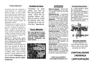 PONTUALIDADE
PRESENÇA
PARTICIPAÇÃO
REFLEXÃO SEMANAL
"O que importa é o
que as Escrituras ensi-
nam e não o que você
acredita ser certo."
AVISOS
Retiro de Carnaval – Estamos verifi-
cando a possibilidade de nos retirar-
mos, aguardem orando para que Deus
nos abençoe.
Adolescentes SAJ – A programação
desta vez aconteceu na casa de um
dos adolescentes e foi uma benção.
Vamos trazer visitantes.Bom trabalho!!
Substitutos - Os irmãos Ronaldo,
Márcio e o Pb.Aliomar estão trabalhan-
do duro pra suprir a ausência do pas-
tor. Deus os retribuirá à altura. O pas-
tor está feliz com o trabalho realizado.
Dep. Infantil - Queremos desenvolver
um projeto na rua da irmã Marlúcia
que está cheia de crianças. Vamos
orar e estruturar uma programação?
Ausência do pastor - O pastor está
com saudade dos irmãos, do farelo de
bolo da irmã Rosa e de arrumar as
cadeiras da igreja, mas sua maior sau-
dade é da incomparável auxiliadora e
da benção que é Nicole.
MESA ADM SAJ - A mesa deverá se
reunir logo na chegada do pastor. Ele
pede que os irmãos agendem uma
data possível a todos
Aniversariantes - O pastor manda um
grande abraço a Júnior e Márcia pois
estará ausente fisicamente, mas de
SAMPA, orará pelos aniversariantes.
Dízimos e Ofertas - Os irmãos devem
manter a fidelidade e a pontualidade
na entrega de suas contribuições, pois
é assim que a igreja poderá avançar.
Verdades de Deus
“Conheço as tuas
obras, que nem és
frio nem quente; de-
veras foras frio ou
quente! Assim, por-
que és morno, e não
és quente nem frio,
vomitar-te-ei da mi-
nha boa.“ Ap.3:15-16
Frieza Espiritual
Visite nosso BLOG!!
www.sajipb.wordpress.com
Nossa Missão
Ser uma Igreja de cren-
tes ATIVOS que VIVEM
e ANUNCIAM o EVANGE-
LHO de JESUS CRISTO,
fazendo discípulos em
todo tempo.
O primeiro sinal que caracteriza a
frieza espiritual, é a repulsa pela
palavra de Deus, ou seja, muitos,
em seu primeiro amor praticavam a
leitura diária da bíblia, hoje, muitos,
estão há dias, semanas, meses e
até anos sem ler a bíblia, muitos,
lêem a bíblia somente na igreja nas
pregações do pastor.
Obviamente que se a pessoa não tem
o interesse de ler a Bíblia, muito me-
nos terá o interesse de praticá-la, a
bíblia é o manual de instruções do
cristão, a Bíblia é a bussola que dire-
ciona o cristão nas estradas desta vida,
a bíblia é o pão que alimenta o espíri-
to conforme palavras do próprio Se-
nhor Jesus quando diz:
Mateus 4:4 Jesus, porém, respon-
deu: Está escrito: Não só de pão vi-
verá o homem, mas de toda palavra
que procede da boca de Deus.
Se o homem viverá de toda a Pa-
lavra que procede da Boca de
Deus para sobreviver, e estas pa-
lavras são encontradas somente
na bíblia, então o que acontece
quando a pessoa despreza a lei-
tura da bíblia? Enfraquece, se
torna morna, morre espiri-
tualmente.
Princípios Elementares
1 - Pedir perdão a Deus
por seus pecados.
2 - Confessar publicamen-
te Cristo como seu Salva-
dor único e pessoal.
3 - Afastar-se de tudo que
desagrada a Deus.
4 - Não resistir à ação do
Espírito Santo de Deus.
 