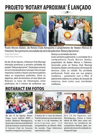 PROJETO ‘ROTARY APROXIMA’ É LANÇADO




Paulo Morais Badan, do Rotary Club Aeroporto e proprietário da ‘Badan Marcas &
Patentes’ foi o primeiro convidado da série de palestras ‘Rotary Aproxima’.
Tiago Valenciano                                        Rotarys as atividades do club.
Especial pro Interação.                                 Como primeiro palestrante, o convidado foi o
                                                        companheiro Paulo Morais Badan,
No dia 28 de Agosto, o Rotaract Club Maringá            proprietário da Badan Marcas e Patentes.
Interação promoveu a primeira atividade do              Associado junto ao Rotary Club Maringá
projeto "Rotary Aproxima". Tal projeto consiste         Aeroporto, Badan contribui para a formação de
em um ciclo de palestras (uma por mês) em que           diversos clubs na cidade. Na atividade
rotarianos visitem e façam uma breve palestra           profissional, Paulo atua em sua própria
sobre as respectivas profissões. Entre os               residência - juntamente com o filho. O
objetivos, além de fomentar um dos ideais do            palestrante explicou os campos de atuação da
Rotaract (a troca de informações entre                  empresa, bem como suas atividades
profissões), há o intento de evidenciar aos             cotidianas.

ROTARACT EM FOTOS




 No dia 15 de Agosto, Renan,         A festiva de 11 anos do Interact   Dia 16 de Agosto, em
 Tiago, Lucas Gabriel (RDR) e        Club de Goioerê, promovida entre   Mandaguaçu, houve a visita
 Andrei (Rotaract Mandaguaçu),       os dias 5 e 6 de Setembro, foi     oficial do RDR, bem como um
 foram até o churrasco do Rotaract   prestigiada por 125                churrasco na residência da
 Club de Cianorte, recém formado.    companheiros do Distrito 4630.     companheira Bárbara. Após, um
 O Interact Club de Cianorte         Na ocasião, Tiago Valenciano       plantio de árvores foi realizado no
 também compareceu ao mesmo.         representou o club.                Parque do Lago.
 