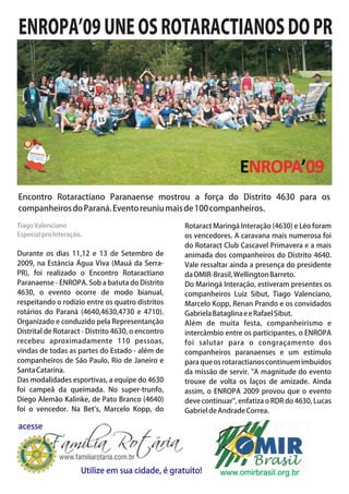 ENROPA’09 UNE OS ROTARACTIANOS DO PR




Encontro Rotaractiano Paranaense mostrou a força do Distrito 4630 para os
companheiros do Paraná. Evento reuniu mais de 100 companheiros.

Tiago Valenciano                                    Rotaract Maringá Interação (4630) e Léo foram
Especial pro Interação.                             os vencedores. A caravana mais numerosa foi
                                                    do Rotaract Club Cascavel Primavera e a mais
Durante os dias 11,12 e 13 de Setembro de           animada dos companheiros do Distrito 4640.
2009, na Estância Água Viva (Mauá da Serra-         Vale ressaltar ainda a presença do presidente
PR), foi realizado o Encontro Rotaractiano          da OMIR-Brasil, Wellington Barreto.
Paranaense - ENROPA. Sob a batuta do Distrito       Do Maringá Interação, estiveram presentes os
4630, o evento ocorre de modo bianual,              companheiros Luiz Sibut, Tiago Valenciano,
respeitando o rodízio entre os quatro distritos     Marcelo Kopp, Renan Prando e os convidados
rotários do Paraná (4640,4630,4730 e 4710).         Gabriela Bataglina e e Rafael Sibut.
Organizado e conduzido pela Representanção          Além de muita festa, companheirismo e
Distrital de Rotaract - Distrito 4630, o encontro   intercâmbio entre os participantes, o ENROPA
recebeu aproximadamente 110 pessoas,                foi salutar para o congraçamento dos
vindas de todas as partes do Estado - além de       companheiros paranaenses e um estímulo
companheiros de São Paulo, Rio de Janeiro e         para que os rotaractianos continuem imbuídos
Santa Catarina.                                     da missão de servir. "A magnitude do evento
Das modalidades esportivas, a equipe do 4630        trouxe de volta os laços de amizade. Ainda
foi campeã da queimada. No super-trunfo,            assim, o ENROPA 2009 provou que o evento
Diego Alemão Kalinke, de Pato Branco (4640)         deve continuar", enfatiza o RDR do 4630, Lucas
foi o vencedor. Na Bet's, Marcelo Kopp, do          Gabriel de Andrade Correa.

acesse




                      Utilize em sua cidade, é gratuito!       www.omirbrasil.org.br
 