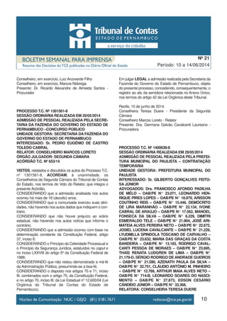 10
Período: 10 a 14/06/2014
Nº 21
Conselheiro, em exercício, Luiz Arcoverde Filho
Conselheiro, em exercício, Marcos Nóbrega
Presente: Dr. Ricardo Alexandre de Almeida Santos -
Procurador
PROCESSO T.C. Nº 1301561-8
SESSÃO ORDINÁRIA REALIZADA EM 29/05/2014
ADMISSÃO DE PESSOAL REALIZADA PELA SECRE-
TARIA DA FAZENDA DO GOVERNO DO ESTADO DE
PERNAMBUCO –CONCURSO PÚBLICO
UNIDADE GESTORA: SECRETARIA DA FAZENDA DO
GOVERNO DO ESTADO DE PERNAMBUCO
INTERESSADO: Sr. PEDRO EUGÊNIO DE CASTRO
TOLEDO CABRAL
RELATOR: CONSELHEIRO MARCOS LORETO
ÓRGÃO JULGADOR: SEGUNDA CÂMARA
ACÓRDÃO T.C. Nº 653/14
VISTOS, relatados e discutidos os autos do Processo T.C.
nº 1301561-8, ACORDAM, à unanimidade, os
Conselheiros da Segunda Câmara do Tribunal de Contas
do Estado, nos termos do Voto do Relator, que integra o
presente Acórdão,
CONSIDERANDO que a admissão analisada nos autos
ocorreu há mais de 18 (dezoito) anos;
CONSIDERANDO que a concursada exerceu suas ativi-
dades, não havendo nos autos dados que indiquem o con-
trário;
CONSIDERANDO que não houve prejuízo ao erário
estadual, não havendo nos autos notícia que informe o
contrário;
CONSIDERANDO que a admissão ocorreu com base na
determinação constante da Constituição Federal, artigo
37, inciso II;
CONSIDERANDO o Princípio da Celeridade Processual e
o Princípio da Segurança Jurídica, estatuídos no caput e
no inciso LXXVIII do artigo 5º da Constituição Federal de
1988;
CONSIDERANDO que não restou demonstrada a má-fé
da Administração Pública, presumindo-se a boa-fé;
CONSIDERANDO o disposto nos artigos 70 e 71, inciso
III, combinados com o artigo 75, da Constituição Federal,
e no artigo 70, inciso III, da Lei Estadual nº 12.600/04 (Lei
Orgânica do Tribunal de Contas do Estado de
Pernambuco),
Em julgar LEGAL a admissão realizada pela Secretaria da
Fazenda do Governo do Estado de Pernambuco, objeto
do presente processo, concedendo, consequentemente, o
registro ao ato da servidora relacionada no Anexo Único,
nos termos do artigo 42 da Lei Orgânica deste Tribunal.
Recife, 10 de junho de 2014.
Conselheira Teresa Duere - Presidente da Segunda
Câmara
Conselheiro Marcos Loreto - Relator
Presente: Dra. Germana Galvão Cavalcanti Laureano -
Procuradora
PROCESSO T.C. Nº 1400638-8
SESSÃO ORDINÁRIA REALIZADA EM 29/05/2014
ADMISSÃO DE PESSOAL REALIZADA PELA PREFEI-
TURA MUNICIPAL DO PAULISTA – CONTRATAÇÃO
TEMPORÁRIA
UNIDADE GESTORA: PREFEITURA MUNICIPAL DO
PAULISTA
INTERESSADO: Sr. GILBERTO GONÇALVES FEITO-
SA JÚNIOR
ADVOGADOS: Drs. FRANCISCO AFONSO PADILHA
DE MÉLO – OAB/PE N° 23.071, LEONARDO HEN-
RIQUE PIRES LOPES – OAB/PE N° 18.979, ARISSON
COUTINHO REIS – OAB/PE N° 15.446, DEMÓCRITO
DE LIRA MARANHÃO – OAB/PE N° 22.134, IVONE
CABRAL DE ARAÚJO – OAB/PE N° 17.562, MANOEL
FONSECA DA SILVA – OAB/PE N° 6.229, DIMITRI
ESMERALDO TELE – OAB/PE N° 21.904, JOSÉ ARI-
MATEIA ALVES PEREIRA NETO – OAB/PE N° 22.672,
JOSIEL LUCENA CAVALCANTE – OAB/PE N° 21.229,
LYUDMILLA SPINDOLA TOSCANO DE CARVALHO –
OAB/PE N° 23.632, MARIA DAS GRAÇAS DA COSTA
BANDEIRA – OAB/PE N° 13.183, RODRIGO CAVAL-
CANTI PESSOA DE MORAES – OAB/PE N° 23.695,
THAÍS RENATA LUDGREN DE LIMA – OAB/PE N°
21.179-D, SÉRGIO RODRIGO DE ANDRADE GUEIROS
– OAB/PE N° 21.590, AZENATH PAULA DA SILVA –
OAB/PE N° 32.751, CLÁUDIO ANTÔNIO M. PINHEIRO
– OAB/PE N° 12.769, ARTHUR MAIA ALVES NETO –
OAB/PE N° 714-B, LEONARDO SOARES DO NASCI-
MENTO – OAB/PE N° 27.873, EDSON CESÁRIO
CÂNDIDO JÚNIOR – OAB/PE N° 33.368.
RELATORA: CONSELHEIRA TERESA DUERE
 