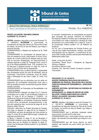 11
Período: 10 a 14/06/2014
Nº 21
ÓRGÃO JULGADOR: SEGUNDA CÂMARA
ACÓRDÃO T.C. Nº 654/14
VISTOS, relatados e discutidos os autos do Processo T.C.
nº 1400638-8, ACORDAM, à unanimidade, os
Conselheiros da Segunda Câmara do Tribunal de Contas
do Estado, nos termos do Voto da Relatora, que integra o
presente Acórdão,
CONSIDERANDO o Relatório de Auditoria às fls. 79/83
dos autos;
CONSIDERANDO as contratações de pessoal para a
área de assistência social, relacionadas no Anexo Único,
apesar de o limite prudencial de despesa total com pes-
soal se encontrar ultrapassado, em descumprimento à
vedação disposta no artigo 22, Parágrafo Único, inciso IV,
da Lei de Responsabilidade Fiscal - LRF, entretanto o lim-
ite total para a despesa previsto no artigo 20, inciso III,
alínea “b” da Lei Fiscal não foi ultrapassado;
CONSIDERANDO que a auditoria apontou a regularidade
das contratações quanto aos atos de solicitação, atos de
autorização, instrumentos contratuais, prova de publici-
dade e declaração de que trata o artigo 16, inciso II da
LRF;
CONSIDERANDO que as admissões que ora estão em
julgamento (05 contratações temporárias) foram para a
área de assistência social, considerada de grande relevân-
cia pelo município;
CONSIDERANDO os Postulados da Razoabilidade e da
Proporcionalidade;
CONSIDERANDO o disposto nos artigos 70 e 71, inciso III,
combinados com o artigo 75, da Constituição Federal, e no
artigo 70, inciso III, da Lei Estadual nº 12.600/04 - Lei
Orgânica do Tribunal de Contas do Estado de Pernambuco,
Em julgar LEGAIS as contratações temporárias listadas
no Anexo Único, concedendo, consequentemente, o reg-
istro dos respectivos atos, nos termos do artigo 42, da Lei
Orgânica deste Tribunal.
Outrossim, determinar ao Prefeito Municipal do Paulista,
com base no disposto no artigo 69 da Lei Estadual nº
12.600/2004, sob pena de aplicação da multa prevista no
artigo 73, inciso XII, do citado diploma legal, a adoção dos
seguintes procedimentos:
a) Alterar o disposto no artigo 3º, da Lei Municipal nº
3875/2005, limitando o prazo das contratações a 12 (doze)
meses para que se obedeça ao disposto no artigo 37,
inciso II, da Constituição Federal (subitem 3.2. do Relatório
de Auditoria);
b) Levantar imediatamente as necessidades de pessoal
para execução dos serviços ordinários da Prefeitura
Municipal da Cidade do Paulista, para a realização de con-
curso público com vistas a regularizar a situação de modo
permanente e em conformidade com o artigo 37, inciso II,
da Constituição Federal (subitem 3.4. do Relatório de
Auditoria).
Por fim, que a Coordenadoria de Controle Externo, por
meio de seus órgãos fiscalizadores, verifique, nas audito-
rias/inspeções que se seguirem, o cumprimento da pre-
sente determinação, destarte zelando pela efetividade das
deliberações desta Casa.
Recife, 10 de junho de 2014.
Conselheira Teresa Duere – Presidente da Segunda
Câmara e Relatora
Conselheiro Marcos Loreto
Presente: Dra. Germana Galvão Cavalcanti Laureano -
Procuradora
PROCESSO T.C. Nº 1301557-6
SESSÃO ORDINÁRIA REALIZADA EM 03/06/2014
ADMISSÃO DE PESSOAL REALIZADA PELA SECRE-
TARIADAFAZENDADE PERNAMBUCO– CONCURSO
PÚBLICO
UNIDADE GESTORA: SECRETARIA DA FAZENDA DE
PERNAMBUCO
INTERESSADO: Sr. ADMALDO MATOS DE ASSIS
RELATOR: CONSELHEIRO MARCOS LORETO
ÓRGÃO JULGADOR: SEGUNDA CÂMARA
ACÓRDÃO T.C. Nº 655/14
VISTOS, relatados e discutidos os autos do Processo T.C.
nº 1301557-6, ACORDAM, à unanimidade, os
Conselheiros da Segunda Câmara do Tribunal de Contas
do Estado, nos termos do Voto do Relator, que integra o
presente Acórdão,
CONSIDERANDO que a admissão analisada nestes
autos ocorreu há mais de 20 (vinte) anos;
CONSIDERANDO que o concursado exerceu suas ativi-
dades, não havendo nos autos dados que indiquem o con-
trário;
CONSIDERANDO que não houve prejuízo ao erário
estadual, não havendo nos autos notícia que informe o
contrário;
 