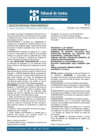 14
Período: 10 a 14/06/2014
Nº 21
de controles na emissão e entrega dos carnês de IPTU, de
cobrança da Dívida Ativa e de controles de movimentação
e abastecimento dos veículos, bem assim as relativas a
bens móveis e imóveis;
CONSIDERANDO a realização de inexigibilidade de
Licitação para contratação de atrações artísticas sem a
observância das exigências legais, notadamente do artigo
25, inciso III, e artigo 26, parágrafo único, inciso III, da Lei
nº 8.666/93;
CONSIDERANDO o disposto nos artigos 70 e 71, incisos
II e VIII, § 3º, combinados com o artigo 75, da Constituição
Federal, e no artigo 59, inciso II, combinado com o artigo
61, § 2º, da Lei Estadual nº 12.600/04 (Lei Orgânica do
Tribunal de Contas do Estado de Pernambuco),
Em julgar REGULARES, COM RESSALVAS, as contas
do Ordenador de Despesas, Sr. Luiz Alexandre Souza
Falcão, Prefeito do Município de Iati, relativas ao exercício
de 2011.
APLICAR ao Sr. Luiz Alexandre Souza Falcão multa no
valor de R$ 5.000,00, prevista no artigo 73, inciso III, da Lei
Estadual n° 12.600/04 (Redação Original), que deverá ser
recolhida, no prazo de 15 (quinze) dias do trânsito em jul-
gado deste Acórdão, ao Fundo de Aperfeiçoamento
Profissional e Reequipamento Técnico do Tribunal, por
intermédio de boleto bancário a ser emitido no sítio da
internet deste Tribunal de Contas (www.tce.pe.gov.br).
DETERMINAR, com base no disposto no artigo 69 da Lei
Estadual nº 12.600/2004, que o Prefeito do Município de
Iati, ou quem vier a sucedê-lo, adote as medidas a seguir
relacionadas, a partir da data de publicação deste
Acórdão, sob pena de aplicação da multa prevista no
inciso XII do artigo 73 do citado Diploma legal:
1. Adotar mecanismos de controle de deslocamento dos
veículos da frota municipal, própria ou a sua disposição, e
do abastecimento e revisão dos veículos, a fim de acom-
panhar os custos de manutenção da frota municipal e
coibir possíveis desvios de combustíveis ou peças de
reposição;
2. Elaborar e manter atualizados os termos de respons-
abilidade dos bens municipais;
3. Adotar medidas administrativas ou judiciais para a
cobrança das dívidas cujo montante consta do
Demonstrativo da Dívida Ativa municipal.
Recife, 10 de junho de 2014.
Conselheiro Marcos Loreto – Presidente, em exercício, da
Segunda Câmara e Relator
Conselheiro, em exercício, Luiz Arcoverde Filho
Conselheiro, em exercício, Marcos Nóbrega
Presente: Dr. Ricardo Alexandre de Almeida Santos -
Procurador
PROCESSO T. C. Nº 1305360-7
SESSÃO ORDINÁRIA REALIZADA EM 03/06/2014
ADMISSÃO DE PESSOAL REALIZADA PELA
PREFEITURA MUNICIPAL DO JABOATÃO DOS
GUARARAPES – CONCURSO PÚBLICO
UNIDADE GESTORA: PREFEITURA MUNICIPAL DO
JABOATÃO DOS GUARARAPES
INTERESSADO: Sr. ELIAS GOMES DA SILVA
RELATOR: CONSELHEIRO JOÃO CARNEIRO CAM-
POS
ÓRGÃO JULGADOR: PRIMEIRA CÂMARA
ACÓRDÃO T.C. Nº 659/14
VISTOS, relatados e discutidos os autos do Processo T.C.
nº 1305360-7, ACORDAM, à unanimidade, os
Conselheiros da Primeira Câmara do Tribunal de Contas
do Estado, nos termos do Voto do Relator, que integra o
presente Acórdão,
CONSIDERANDO os termos do Relatório de Auditoria;
CONSIDERANDO que as admissões em apreço atender-
am ao disposto na Constituição Federal, artigo 37, inciso
II;
CONSIDERANDO o lapso temporal existente entre a data
da admissão dos candidatos e a data da presente análise;
CONSIDERANDO os princípios da segurança jurídica e
da boa-fé objetiva;
CONSIDERANDO a estabilidade das relações jurídicas;
CONSIDERANDO que os concursados efetivamente
exerceram suas atividades, não havendo nos autos dados
que indiquem o contrário;
CONSIDERANDO disposto nos artigos 70 e 71, inciso III,
combinados com o artigo 75, da Constituição Federal, e
nos artigos 42 e 70, inciso III, da Lei Estadual nº 12.600/04
– Lei Orgânica do Tribunal de Contas do Estado de
Pernambuco,
Em julgar LEGAIS as admissões contidas no Anexo
Único, concedendo, por consequência, os registros aos
respectivos atos.
Recife, 10 de junho de 2014.
 