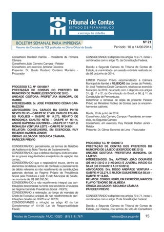15
Período: 10 a 14/06/2014
Nº 21
Conselheiro Ranilson Ramos – Presidente da Primeira
Câmara
Conselheiro João Carneiro Campos - Relator
Conselheiro, em exercício, Adriano Cisneiros
Presente: Dr. Guido Rostand Cordeiro Monteiro -
Procurador
PROCESSO T.C. Nº 1301888-7
PRESTAÇÃO DE CONTAS DO PREFEITO DO
MUNICÍPIO DE ITAMBÉ (EXERCÍCIO DE 2012)
UNIDADE GESTORA: PREFEITURA MUNICIPAL DE
ITAMBÉ
INTERESSADO: Sr. JOSÉ FREDERICO CÉSAR CAR-
RAZZONI
ADVOGADOS: Drs. CARLOS DA COSTA PINTO
NEVES FILHO – OAB/PE Nº 17.409, CARLOS EDUAR-
DO PUGLIESI – OAB/PE Nº 14.373, RENATO DE
MENDONÇA CANUTO NETO – OAB/PE Nº 16.114,
ANDRÉ BAPTISTA COUTINHO – OAB/PE Nº 17.907, E
MONALISA VENTURA LEITE – OAB/PE Nº 24.624
RELATOR: CONSELHEIRO, EM EXERCÍCIO, RUY
RICARDO HARTEN JÚNIOR
ÓRGÃO JULGADOR: SEGUNDA CÂMARA
PARECER PRÉVIO
CONSIDERANDO, parcialmente, os termos do Relatório
de Auditoria e da Nota Técnica de Esclarecimento;
CONSIDERANDO que a defesa não logrou êxito em afas-
tar as graves irregularidades ensejadoras de rejeição das
contas;
CONSIDERANDO que o responsável trouxe, dentre os
elementos de defesa, termo de confissão e parcelamento
de débito referente ao não recolhimento de contribuições
patronais devidas ao Regime Próprio de Previdência
Social pela Prefeitura e pelo Fundo Municipal de Saúde,
no montante de R$ 980.260,56;
CONSIDERANDO o não recolhimento integral das con-
tribuições descontadas na fonte dos servidores vinculados
ao Regime Geral de Previdência Social - RGPS;
CONSIDERANO a reiteração, ao longo do mandato do
Chefe do Executivo unicipal, do não recolhimento de con-
tribuições devidas ao RGPS e ao RPPS;
CONSIDERANDO a infração ao artigo 42 da Lei
Complementar nº 101/00 (Lei de Responsabilidade
Fiscal);
CONSIDERANDO o disposto nos artigos 70 e 71, inciso I,
combinados com o artigo 75, da Constituição Federal,
Decidiu a Segunda Câmara do Tribunal de Contas do
Estado, à unanimidade, em sessão ordinária realizada no
dia 05 de junho de 2014,
EMITIR Parecer Prévio recomendando à Câmara
Municipal de Itambé a REJEIÇÃO das contas do Prefeito,
Sr. José Frederico César Carrazzoni, relativas ao exercício
financeiro de 2012, de acordo com o disposto nos artigos
31, §§ 1º e 2º, da Constituição do Brasil, e 86, § 1º, da
Constituição de Pernambuco.
Determinar a remessa de cópia do presente Parecer
Prévio ao Ministério Público de Contas para os encamin-
hamentos cabíveis.
Recife, 10 de junho de 2014.
Conselheiro João Carneiro Campos - Presidente, em exer-
cício, da Segunda Câmara
Conselheiro, em exercício, Ruy Ricardo Harten Júnior -
Relator
Presente: Dr. Gilmar Severino de Lima - Procurador
PROCESSO T.C. Nº 1390097-3
PRESTAÇÃO DE CONTAS DOS PREFEITOS DO
MUNICÍPIO DE LAJEDO (EXERCÍCIO DE 2012)
UNIDADE GESTORA: PREFEITURA MUNICIPAL DE
LAJEDO
INTERESSADOS: Srs. ANTÔNIO JOÃO DOURADO
(DE 01/01/2012 A 31/03/2012) E JUVENAL INÁCIO DA
SILVA (DE 01/04/2012 A 31/12/2012)
ADVOGADOS: Drs. DIEGO ANDRADE VENTURA –
OAB/PE Nº 23.274, E NILTON GUILHERME DA SILVA –
OAB/PE Nº 14.853.
RELATOR: CONSELHEIRO, EM EXERCÍCIO, MARCOS
FLÁVIO TENÓRIO DE ALMEIDA
ÓRGÃO JULGADOR: SEGUNDA CÂMARA
PARECER PRÉVIO
CONSIDERANDO o disposto nos artigos 70 e 71, inciso I,
combinados com o artigo 75 da Constituição Federal;
Decidiu a Segunda Câmara do Tribunal de Contas do
Estado, por maioria, nos termos do voto do Conselheiro
 