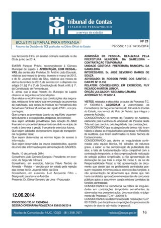 16
Período: 10 a 14/06/2014
Nº 21
LuizArcoverde Filho, em sessão ordinária realizada no dia
05 de junho de 2014,
EMITIR Parecer Prévio, recomendando à Câmara
Municipal de Lajedo a APROVAÇÃO, COM RESSAL-
VAS, das contas dos Prefeitos, Sr. Antônio João Dourado,
relativas aos meses de janeiro, fevereiro e março de 2012,
e do Sr. Juvenal Inácio da Silva, relativas aos meses de
abril a dezembro de 2012, de acordo com o disposto nos
artigos 31, §§ 1º e 2º, da Constituição do Brasil, e 86, § 1º,
da Constituição de Pernambuco.
E, ainda, que o atual Prefeito do Município de Lajedo
observe as seguintes recomendações:
Que efetue o recolhimento das contribuições dos segura-
dos, retidas na fonte sobre sua remuneração ou proventos
de inatividade, aos cofres do Instituto de Previdência dos
Servidores Públicos Municipais de Lajedo-IPSEL, nos pra-
zos legais;
Que cumpra as premissas quanto ao equilíbrio orçamen-
tário durante a execução das despesas do exercício;
Que sejam adotadas providências para redução do déficit
financeiroempercentualdoorçamentoanualdomunicípio,de
modo a desonerar a gestão financeira de exercícios futuros;
Que sejam adotados os mecanismo legais de transparên-
cia na gestão fiscal;
Que sejam observadas as normas legais de acesso à
informação;
Que sejam observados os prazos estabelecidos, quando
do envio das informações para alimentação do SAGRES.
Recife, 10 de junho de 2014.
Conselheiro João Carneiro Campos - Presidente, em exer-
cício, da Segunda Câmara
Conselheiro, em exercício, Marcos Flávio Tenório de
Almeida – Relator – Vencido por ter votado pela rejeição
das contas do Sr. Juvenal Inácio da Silva
Conselheiro, em exercício, Luiz Arcoverde Filho –
Designado para lavrar o Acórdão
Presente: Dr. Gilmar Severino de Lima - Procurador
12.06.2014
PROCESSO T.C. Nº 1300456-6
SESSÃO ORDINÁRIA REALIZADA EM 05/06/2014
ADMISSÃO DE PESSOAL REALIZADA PELA
PREFEITURA MUNICIPAL DA GAMELEIRA –
CONTRATAÇÃO TEMPORÁRIA
UNIDADE GESTORA: PREFEITURA MUNICIPAL DA
GAMELEIRA
INTERESSADO: Sr. JOSÉ SEVERINO RAMOS DE
SOUZA
ADVOGADO: Dr. ROBSON PINTO DOS SANTOS –
OAB/PE Nº 11.155
RELATOR: CONSELHEIRO, EM EXERCÍCIO, RUY
RICARDO HÁRTEN JÚNIOR.
ÓRGÃO JULGADOR: SEGUNDA CÂMARA
ACÓRDÃO T.C. Nº 660/14
VISTOS, relatados e discutidos os autos do Processo T.C.
nº 1300456-6, ACORDAM, à unanimidade, os
Conselheiros da Segunda Câmara do Tribunal de Contas
do Estado, nos termos do Voto do Relator, que integra o
presente Acórdão,
CONSIDERANDO os termos do Relatório de Auditoria,
elaborado pela Gerência de Admissão de Pessoal deste
Tribunal, que concluiu pela ilegalidade das contratações;
CONSIDERANDO que as alegações de defesa não foram
hábeis a afastar as irregularidades apontadas no Relatório
de Auditoria, que foram reafirmadas na Nota Técnica de
Esclarecimento;
CONSIDERANDO que, dentre as irregularidade confir-
madas pela equipe técnica, há achados de natureza
grave, a saber: a não comprovação de publicidade dos
atos; a falta de fundamentação fática compatível com a
contratação temporária; a não comprovação da realização
de seleção pública simplificada; a não apresentação da
declaração de que trata o artigo 16, inciso II, da Lei de
Responsabilidade Fiscal; a não apresentação de docu-
mento que ateste que os profissionais contratados pos-
suem requisitos mínimos para o exercício das funções; a
não apresentação de documento que ateste que não
havia candidatos aprovados remanescentes de concursos
públicos aptos a assumirem cargos efetivos correlatos às
funções contratadas;
CONSIDERANDO a reincidência na prática de irregulari-
dades em contratações temporárias semelhantes às
observadas nos presentes autos, circunstanciada no julga-
mento do Processo TC nº 1300491-8;
CONSIDERANDO as determinações da Resolução TC.n°
0017/2009, que disciplina a composição dos processos de
registro de atos de admissão de pessoal;
 