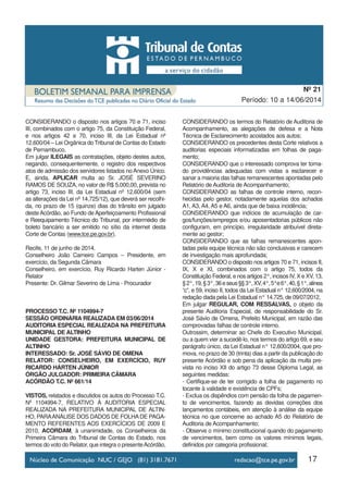 17
Período: 10 a 14/06/2014
Nº 21
CONSIDERANDO o disposto nos artigos 70 e 71, inciso
III, combinados com o artigo 75, da Constituição Federal,
e nos artigos 42 e 70, inciso III, da Lei Estadual nº
12.600/04 – Lei Orgânica do Tribunal de Contas do Estado
de Pernambuco,
Em julgar ILEGAIS as contratações, objeto destes autos,
negando, consequentemente, o registro dos respectivos
atos de admissão dos servidores listados no Anexo Único.
E, ainda, APLICAR multa ao Sr. JOSÉ SEVERINO
RAMOS DE SOUZA, no valor de R$ 5.000,00, prevista no
artigo 73, inciso III, da Lei Estadual nº 12.600/04 (sem
as alterações da Lei nº 14.725/12), que deverá ser recolhi-
da, no prazo de 15 (quinze) dias do trânsito em julgado
deste Acórdão, ao Fundo de Aperfeiçoamento Profissional
e Reequipamento Técnico do Tribunal, por intermédio de
boleto bancário a ser emitido no sítio da internet desta
Corte de Contas (www.tce.pe.gov.br).
Recife, 11 de junho de 2014.
Conselheiro João Carneiro Campos – Presidente, em
exercício, da Segunda Câmara
Conselheiro, em exercício, Ruy Ricardo Harten Júnior -
Relator
Presente: Dr. Gilmar Severino de Lima - Procurador
PROCESSO T.C. Nº 1104994-7
SESSÃO ORDINÁRIA REALIZADA EM 03/06/2014
AUDITORIA ESPECIAL REALIZADA NA PREFEITURA
MUNICIPAL DE ALTINHO
UNIDADE GESTORA: PREFEITURA MUNICIPAL DE
ALTINHO
INTERESSADO: Sr. JOSÉ SÁVIO DE OMENA
RELATOR: CONSELHEIRO, EM EXERCÍCIO, RUY
RICARDO HÁRTEN JÚNIOR
ÓRGÃO JULGADOR: PRIMEIRA CÂMARA
ACÓRDÃO T.C. Nº 661/14
VISTOS, relatados e discutidos os autos do Processo T.C.
Nº 1104994-7, RELATIVO À AUDITORIA ESPECIAL
REALIZADA NA PREFEITURA MUNICIPAL DE ALTIN-
HO, PARAANÁLISE DOS DADOS DE FOLHADE PAGA-
MENTO REFERENTES AOS EXERCÍCIOS DE 2009 E
2010, ACORDAM, à unanimidade, os Conselheiros da
Primeira Câmara do Tribunal de Contas do Estado, nos
termos do voto do Relator, que integra o presenteAcórdão,
CONSIDERANDO os termos do Relatório de Auditoria de
Acompanhamento, as alegações de defesa e a Nota
Técnica de Esclarecimento acostados aos autos;
CONSIDERANDO os precedentes desta Corte relativos a
auditorias especiais informatizadas em folhas de paga-
mento;
CONSIDERANDO que o interessado comprova ter toma-
do providências adequadas com vistas a esclarecer e
sanar a maioria das falhas remanescentes apontadas pelo
Relatório de Auditoria de Acompanhamento;
CONSIDERANDO as falhas de controle interno, recon-
hecidas pelo gestor, notadamente aquelas dos achados
A1, A3, A4, A5 e A6, ainda que de baixa incidência;
CONSIDERANDO que indícios de acumulação de car-
gos/funções/empregos e/ou aposentadorias públicos não
configuram, em princípio, irregularidade atribuível direta-
mente ao gestor;
CONSIDERANDO que as falhas remanescentes apon-
tadas pela equipe técnica não são conclusivas e carecem
de investigação mais aprofundada;
CONSIDERANDO o disposto nos artigos 70 e 71, incisos II,
IX, X e XI, combinados com o artigo 75, todos da
Constituição Federal, e nos artigos 2°, incisos IV, X e XV, 13,
§2°,19,§3°,36eseus§§3°,XV,4°,5°e6°,40,§1°,alínea
“c”, e 59, inciso II, todos da Lei Estadual n° 12.600/2004, na
redação dada pela Lei Estadual n° 14.725, de 09/07/2012,
Em julgar REGULAR, COM RESSALVAS, o objeto da
presente Auditoria Especial, de responsabilidade do Sr.
José Sávio de Omena, Prefeito Municipal, em razão das
comprovadas falhas de controle interno.
Outrossim, determinar ao Chefe do Executivo Municipal,
ou a quem vier a sucedê-lo, nos termos do artigo 69, e seu
parágrafo único, da Lei Estadual n° 12.600/2004, que pro-
mova, no prazo de 30 (trinta) dias a partir da publicação do
presente Acórdão e sob pena da aplicação da multa pre-
vista no inciso XII do artigo 73 desse Diploma Legal, as
seguintes medidas:
- Certifique-se de ter corrigido a folha de pagamento no
tocante à validade e existência de CPFs;
- Exclua os dispêndios com pensão da folha de pagamen-
to de vencimentos, fazendo as devidas correções dos
lançamentos contábeis, em atenção à análise da equipe
técnica no que concerne ao achado A5 do Relatório de
Auditoria de Acompanhamento;
- Observe o mínimo constitucional quando do pagamento
de vencimentos, bem como os valores mínimos legais,
definidos por categoria profissional;
 