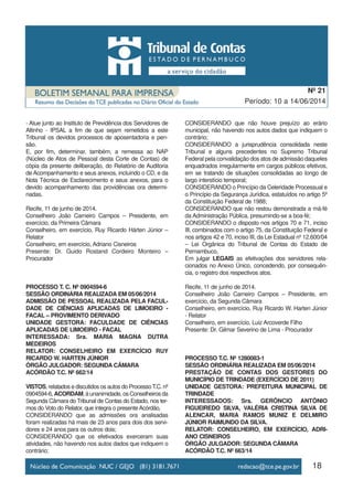 18
Período: 10 a 14/06/2014
Nº 21
- Atue junto ao Instituto de Previdência dos Servidores de
Altinho - IPSAL a fim de que sejam remetidos a este
Tribunal os devidos processos de aposentadoria e pen-
são.
E, por fim, determinar, também, a remessa ao NAP
(Núcleo de Atos de Pessoal desta Corte de Contas) de
cópia da presente deliberação, do Relatório de Auditoria
de Acompanhamento e seus anexos, incluindo o CD, e da
Nota Técnica de Esclarecimento e seus anexos, para o
devido acompanhamento das providências ora determi-
nadas.
Recife, 11 de junho de 2014.
Conselheiro João Carneiro Campos – Presidente, em
exercício, da Primeira Câmara
Conselheiro, em exercício, Ruy Ricardo Hárten Júnior –
Relator
Conselheiro, em exercício, Adriano Cisneiros
Presente: Dr. Guido Rostand Cordeiro Monteiro –
Procurador
PROCESSO T. C. Nº 0904594-6
SESSÃO ORDINÁRIA REALIZADA EM 05/06/2014
ADMISSÃO DE PESSOAL REALIZADA PELA FACUL-
DADE DE CIÊNCIAS APLICADAS DE LIMOEIRO -
FACAL – PROVIMENTO DERIVADO
UNIDADE GESTORA: FACULDADE DE CIÊNCIAS
APLICADAS DE LIMOEIRO - FACAL
INTERESSADA: Sra. MARIA MAGNA DUTRA
MEDEIROS
RELATOR: CONSELHEIRO EM EXERCÍCIO RUY
RICARDO W. HARTEN JÚNIOR
ÓRGÃO JULGADOR: SEGUNDA CÂMARA
ACÓRDÃO T.C. Nº 662/14
VISTOS, relatados e discutidos os autos do ProcessoT.C. nº
0904594-6,ACORDAM,àunanimidade,osConselheirosda
Segunda Câmara do Tribunal de Contas do Estado, nos ter-
mos do Voto do Relator, que integra o presente Acórdão,
CONSIDERANDO que as admissões ora analisadas
foram realizadas há mais de 23 anos para dois dos servi-
dores e 24 anos para os outros dois;
CONSIDERANDO que os efetivados exerceram suas
atividades, não havendo nos autos dados que indiquem o
contrário;
CONSIDERANDO que não houve prejuízo ao erário
municipal, não havendo nos autos dados que indiquem o
contrário;
CONSIDERANDO a jurisprudência consolidada neste
Tribunal e alguns precedentes no Supremo Tribunal
Federal pela convalidação dos atos de admissão daqueles
enquadrados irregularmente em cargos públicos efetivos,
em se tratando de situações consolidadas ao longo de
largo interstício temporal;
CONSIDERANDO o Princípio da Celeridade Processual e
o Princípio da Segurança Jurídica, estatuídos no artigo 5º
da Constituição Federal de 1988;
CONSIDERANDO que não restou demonstrada a má-fé
da Administração Pública, presumindo-se a boa-fé;
CONSIDERANDO o disposto nos artigos 70 e 71, inciso
III, combinados com o artigo 75, da Constituição Federal e
nos artigos 42 e 70, inciso III, da Lei Estadual nº 12.600/04
– Lei Orgânica do Tribunal de Contas do Estado de
Pernambuco,
Em julgar LEGAIS as efetivações dos servidores rela-
cionados no Anexo Único, concedendo, por consequên-
cia, o registro dos respectivos atos.
Recife, 11 de junho de 2014.
Conselheiro João Carneiro Campos – Presidente, em
exercício, da Segunda Câmara
Conselheiro, em exercício, Ruy Ricardo W. Harten Júnior
- Relator
Conselheiro, em exercício, Luiz Arcoverde Filho
Presente: Dr. Gilmar Severino de Lima - Procurador
PROCESSO T.C. Nº 1280083-1
SESSÃO ORDINÁRIA REALIZADA EM 05/06/2014
PRESTAÇÃO DE CONTAS DOS GESTORES DO
MUNICÍPIO DE TRINDADE (EXERCÍCIO DE 2011)
UNIDADE GESTORA: PREFEITURA MUNICIPAL DE
TRINDADE
INTERESSADOS: Srs. GERÔNCIO ANTÔNIO
FIGUEIREDO SILVA, VALÉRIA CRISTINA SILVA DE
ALENCAR, MARIA RAMOS MUNIZ E DELMIRO
JÚNIOR RAIMUNDO DA SILVA.
RELATOR: CONSELHEIRO, EM EXERCÍCIO, ADRI-
ANO CISNEIROS
ÓRGÃO JULGADOR: SEGUNDA CÂMARA
ACÓRDÃO T.C. Nº 663/14
 