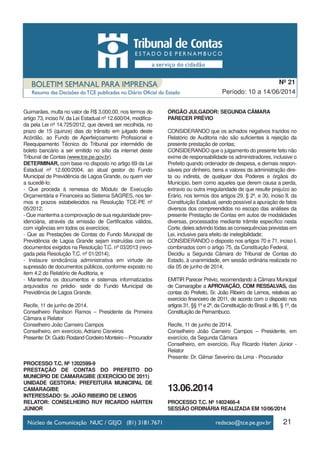 21
Período: 10 a 14/06/2014
Nº 21
Guimarães, multa no valor de R$ 3.000,00, nos termos do
artigo 73, inciso IV, da Lei Estadual nº 12.600/04, modifica-
da pela Lei nº 14.725/2012, que deverá ser recolhida, no
prazo de 15 (quinze) dias do trânsito em julgado deste
Acórdão, ao Fundo de Aperfeiçoamento Profissional e
Reequipamento Técnico do Tribunal por intermédio de
boleto bancário a ser emitido no sítio da internet deste
Tribunal de Contas (www.tce.pe.gov.br).
DETERMINAR, com base no disposto no artigo 69 da Lei
Estadual nº 12.600/2004, ao atual gestor do Fundo
Municipal de Previdência de Lagoa Grande, ou quem vier
a sucedê-lo:
- Que proceda à remessa do Módulo de Execução
Orçamentária e Financeira ao Sistema SAGRES, nos ter-
mos e prazos estabelecidos na Resolução TCE-PE nº
05/2012;
- Que mantenha a comprovação de sua regularidade prev-
idenciária, através da emissão de Certificados válidos,
com vigências em todos os exercícios;
- Que as Prestações de Contas do Fundo Municipal de
Previdência de Lagoa Grande sejam instruídas com os
documentos exigidos na Resolução T.C. nº 03/2013 (revo-
gada pela Resolução T.C. nº 01/2014);
- Instaure sindicância administrativa em virtude de
supressão de documentos públicos, conforme exposto no
item 4.2 do Relatório de Auditoria, e
- Mantenha os documentos e sistemas informatizados
arquivados no prédio- sede do Fundo Municipal de
Previdência de Lagoa Grande.
Recife, 11 de junho de 2014.
Conselheiro Ranilson Ramos – Presidente da Primeira
Câmara e Relator
Conselheiro João Carneiro Campos
Conselheiro, em exercício, Adriano Cisneiros
Presente: Dr. Guido Rostand Cordeiro Monteiro – Procurador
PROCESSO T.C. Nº 1202599-9
PRESTAÇÃO DE CONTAS DO PREFEITO DO
MUNICÍPIO DE CAMARAGIBE (EXERCÍCIO DE 2011)
UNIDADE GESTORA: PREFEITURA MUNICIPAL DE
CAMARAGIBE
INTERESSADO: Sr. JOÃO RIBEIRO DE LEMOS
RELATOR: CONSELHEIRO RUY RICARDO HÁRTEN
JÚNIOR
ÓRGÃO JULGADOR: SEGUNDA CÂMARA
PARECER PRÉVIO
CONSIDERANDO que os achados negativos trazidos no
Relatório de Auditoria não são suficientes à rejeição da
presente prestação de contas;
CONSIDERANDO que o julgamento do presente feito não
exime de responsabilidade os administradores, inclusive o
Prefeito quando ordenador de despesa, e demais respon-
sáveis por dinheiro, bens e valores da administração dire-
ta ou indireta, de qualquer dos Poderes e órgãos do
Município, bem como aqueles que derem causa a perda,
extravio ou outra irregularidade de que resulte prejuízo ao
Erário, nos termos dos artigos 29, § 2º, e 30, inciso II, da
Constituição Estadual, sendo possível a apuração de fatos
diversos dos compreendidos no escopo das análises da
presente Prestação de Contas em autos de modalidades
diversas, processados mediante trâmite específico nesta
Corte, deles advindo todas as consequências previstas em
Lei, inclusive para efeito de inelegibilidade;
CONSIDERANDO o disposto nos artigos 70 e 71, inciso I,
combinados com o artigo 75, da Constituição Federal,
Decidiu a Segunda Câmara do Tribunal de Contas do
Estado, à unanimidade, em sessão ordinária realizada no
dia 05 de junho de 2014,
EMITIR Parecer Prévio, recomendando à Câmara Municipal
de Camaragibe a APROVAÇÃO, COM RESSALVAS, das
contas do Prefeito, Sr. João Ribeiro de Lemos, relativas ao
exercício financeiro de 2011, de acordo com o disposto nos
artigos 31, §§ 1º e 2º, da Constituição do Brasil, e 86, § 1º, da
Constituição de Pernambuco.
Recife, 11 de junho de 2014.
Conselheiro João Carneiro Campos – Presidente, em
exercício, da Segunda Câmara
Conselheiro, em exercício, Ruy Ricardo Harten Júnior -
Relator
Presente: Dr. Gilmar Severino da Lima - Procurador
13.06.2014
PROCESSO T.C. Nº 1402466-4
SESSÃO ORDINÁRIA REALIZADA EM 10/06/2014
 
