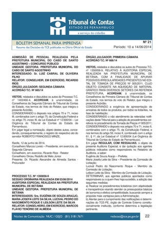 22
Período: 10 a 14/06/2014
Nº 21
ADMISSÃO DE PESSOAL REALIZADA PELA
PREFEITURA MUNICIPAL DO CABO DE SANTO
AGOSTINHO – CONCURSO PÚBLICO
UNIDADE GESTORA: PREFEITURA MUNICIPAL DO
CABO DE SANTO AGOSTINHO
INTERESSADO: Sr. LUIZ CABRAL DE OLIVEIRA
FILHO
RELATOR: CONSELHEIR, EM EXERCÍCIO, RICARDO
RIOS
ÓRGÃO JULGADOR: SEGUNDA CÂMARA
ACÓRDÃO T.C. Nº 665/14
VISTOS, relatados e discutidos os autos do Processo T.C.
nº 1402466-4, ACORDAM, à unanimidade, os
Conselheiros da Segunda Câmara do Tribunal de Contas
do Estado, nos termos do Voto do Relator, que integra o
presente Acórdão,
CONSIDERANDO o disposto nos artigos 70 e 71, inciso
III, combinados com o artigo 75, da Constituição Federal e
no artigo 70, inciso III, da Lei Estadual nº 12.600/04 – Lei
Orgânica do Tribunal de Contas do Estado de
Pernambuco,
Em julgar legal a nomeação, objeto destes autos, conce-
dendo, consequentemente, o registro do respectivo ato do
servidor ROBERTO FRANCISCO MINZE.
Recife, 12 de junho de 2014.
Conselheiro Marcos Loreto – Presidente, em exercício, da
Segunda Câmara
Conselheiro, em exercício, Ricardo Rios - Relator
Conselheiro Dirceu Rodolfo de Melo Júnior
Presente: Dr. Ricardo Alexandre de Almeida Santos -
Procurador
PROCESSO T.C. Nº 1350056-9
SESSÃO ORDINÁRIA REALIZADA EM 03/06/2014
AUDITORIA ESPECIAL REALIZADA NA PREFEITURA
MUNICIPAL DE BETÂNIA
UNIDADE GESTORA: PREFEITURA MUNICIPAL DE
BETÂNIA
INTERESSADOS: Srs. EUGÊNIA DE SOUZAARAÚJO,
MARIAJOSEFALEITE DASILVA, LUCIVAL PEDRO DO
NASCIMENTO ROQUE E LEILSON LEITE DA SILVA
RELATOR: CONSELHEIRO, EM EXERCÍCIO, MARCOS
FLÁVIO TENÓRIO DE ALMEIDA
ÓRGÃO JULGADOR: PRIMEIRA CÂMARA
ACÓRDÃO T.C. Nº 666/14
VISTOS, relatados e discutidos os autos do Processo T.C.
nº 1350056-9, RELATIVO À AUDITORIA ESPECIAL
REALIZADA NA PREFEITURA MUNICIPAL DE
BETÂNIA, COM A FINALIDADE DE APURAR
POSSÍVEIS IRREGULARIDADES PRESENTES NO EDI-
TAL DE TOMADA DE PREÇOS Nº 005/2011, CUJO
OBJETO CONSISTE NA AQUISIÇÃO DE MATERIAL
GRÁFICO PARA DIVERSOS SETORES DA REFERIDA
PREFEITURA, ACORDAM, à unanimidade, os
Conselheiros da Primeira Câmara do Tribunal de Contas
do Estado, nos termos do voto do Relator, que integra o
presente Acórdão,
CONSIDERANDO a exigência de apresentação de
amostras de todos os produtos, por todos os licitantes, na
fase de habilitação;
CONSIDERANDO o não atendimento às reiteradas notifi-
cações deste Tribunal para a adoção de procedimentos cor-
retivos no procedimento da Tomada de Preços nº 005/2011;
CONSIDERANDO o disposto nos artigos 70 e 71, inciso II,
combinados com o artigo 75, da Constituição Federal, e
nos termos do artigo 59, inciso II, combinado com o artigo
61, § 1º, da Lei Estadual nº 12.600/04 (Lei Orgânica do
Tribunal de Contas do Estado de Pernambuco),
Em julgar REGULAR, COM RESSALVAS, o objeto da
presente Auditoria Especial, e dar quitação aos agentes
públicos indicados como responsáveis no Relatório de
Auditoria, a saber:
Eugênia de Souza Araújo – Prefeita;
Maria Josefa Leite da Silva – Presidente da Comissão de
Licitação;
Lucival Pedro do Nascimento Roque – Membro da
Comissão de Licitação;
Leilson Leite da Silva - Membro da Comissão de Licitação.
DETERMINAR, aos agentes públicos apontados como
responsáveis ou a quem lhes haja sucedido, a adoção das
seguintes medidas:
a) Realizar os procedimentos licitatórios com objetividade
e transparência visando atender os pressupostos básicos
de isonomia e efetiva competitividade, buscando sempre a
proposta mais vantajosa para a Administração;
b) Atentar para o cumprimento das notificações e determi-
nações do TCE-PE, órgão de Controle Externo constitu-
cionalmente instituído, conforme determina a legislação
pertinente.
 