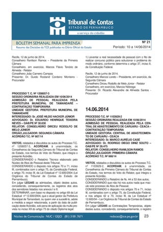23
Período: 10 a 14/06/2014
Nº 21
Recife, 12 de junho de 2014.
Conselheiro Ranilson Ramos – Presidente da Primeira
Câmara
Conselheiro, em exercício, Marcos Flávio Tenório de
Almeida - Relator
Conselheiro João Carneiro Campos
Presente: Dr. Guido Rostand Cordeiro Monteiro -
Procurador
PROCESSO T. C. Nº 1208057-3
SESSÃO ORDINÁRIA REALIZADA EM 10/06/2014
ADMISSÃO DE PESSOAL REALIZADA PELA
PREFEITURA MUNICIPAL DE TAMANDARÉ –
CONTRATAÇÃO TEMPORÁRIA
UNIDADE GESTORA: PREFEITURA MUNICIPAL DE
TAMANDARÉ
INTERESSADO: Sr. JOSÉ HILDO HACKER JÚNIOR
ADVOGADO: Dr. EDUARDO HENRIQUE TEIXEIRA
NEVES – OAB/PE Nº 30.630
RELATOR: CONSELHEIRO DIRCEU RODOLFO DE
MELO JÚNIOR
ÓRGÃO JULGADOR: SEGUNDA CÂMARA
ACÓRDÃO T.C. Nº 667/14
VISTOS, relatados e discutidos os autos do Processo T.C.
nº 1208057-3, ACORDAM, à unanimidade, os
Conselheiros da Segunda Câmara do Tribunal de Contas
do Estado, nos termos do Voto do Relator, que integra o
presente Acórdão,
CONSIDERANDO o Relatório Técnico elaborado pelo
Núcleo de Atos de Pessoal deste Tribunal;
CONSIDERANDO o disposto nos artigos 70 e 71, inciso
III, combinados com o artigo 75, da Constituição Federal,
e artigo 70, inciso III, da Lei Estadual nº 12.600/2004 (Lei
Orgânica do Tribunal de Contas do Estado de
Pernambuco),
Em julgar LEGAIS as admissões, objeto destes autos,
concedendo, consequentemente, os registros dos atos
dos servidores listados nos anexos I e II.
DETERMINAR, com base no disposto no artigo 69 da Lei
Estadual nº 12.600/2004, que o atual gestor da Prefeitura
Municipal de Tamandaré, ou quem vier a sucedê-lo, adote
a medida a seguir relacionada, a partir da data de publi-
cação desteAcórdão, sob pena de aplicação da multa pre-
vista no inciso XII do artigo 73 do citado Diploma legal:
1) Levantar a real necessidade de pessoal com o fito de
realizar concurso público para solucionar o problema do
modo ordinário, conforme determina o artigo 37, inciso II,
da Constituição Federal.
Recife, 12 de junho de 2014.
Conselheiro Marcos Loreto – Presidente, em exercício, da
Segunda Câmara
Conselheiro Dirceu Rodolfo de Melo Júnior - Relator
Conselheiro, em exercício, Marcos Nóbrega
Presente: Dr. Ricardo Alexandre de Almeida Santos -
Procurador
14.06.2014
PROCESSO T.C. Nº 1103929-2
SESSÃO ORDINÁRIA REALIZADA EM 10/06/2014
ADMISSÃO DE PESSOAL REALIZADA PELA CEN-
TRAL DE ABASTECIMENTO DE CARUARU - CEACA –
CONTRATAÇÃO TEMPORÁRIA
UNIDADE GESTORA: CENTRAL DE ABASTECIMEN-
TO DE CARUARU - CEACA
INTERESSADO: Sr. MARCO AURÉLIO CASÉ
ADVOGADO: Dr. RODRIGO DIEGO DINIZ SOUTO –
OAB/PE Nº 28.475
RELATOR: CONSELHEIRO RANILSON RAMOS
ÓRGÃO JULGADOR: PRIMEIRA CÂMARA
ACÓRDÃO T.C. Nº 668/14
VISTOS, relatados e discutidos os autos do Processo T.C.
nº 1103929-2, ACORDAM, à unanimidade, os
Conselheiros da Primeira Câmara do Tribunal de Contas
do Estado, nos termos do Voto do Relator, que integra o
presente Acórdão,
CONSIDERANDO o Relatório de fls. 44 a 53 dos autos;
CONSIDERANDO que não há nos autos nada que mac-
ule este processo de Atos de Pessoal;
CONSIDERANDO o disposto nos artigos 70 e 71, inciso
III, combinados com o artigo 75, da Constituição Federal,
e nos artigos 42 e 70, inciso III, da Lei Estadual nº
12.600/04 – Lei Orgânica do Tribunal de Contas do Estado
de Pernambuco,
Em julgar LEGAIS as Contratações Temporárias, objeto
destes autos, concedendo, consequentemente, o registro
 